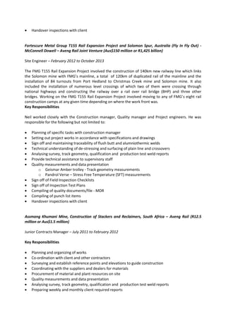  Handover inspections with client
Fortescure Metal Group T155 Rail Expansion Project and Solomon Spur, Australia (Fly In Fly Out) -
McConnell Dowell – Aveng Rail Joint Venture (Aus$150 million or R1,425 billion)
Site Engineer – February 2012 to October 2013
The FMG T155 Rail Expansion Project involved the construction of 140km new railway line which links
the Solomon mine with FMG’s mainline, a total of 120km of duplicated rail of the mainline and the
installation of 84 turnouts from Port Hedland to Christmas Creek mine and Solomon mine. It also
included the installation of numerous level crossings of which two of them were crossing through
national highways and constructing the railway over a rail over rail bridge (BHP) and three other
bridges. Working on the FMG T155 Rail Expansion Project involved moving to any of FMG’s eight rail
construction camps at any given time depending on where the work front was.
Key Responsibilities
Neil worked closely with the Construction manager, Quality manager and Project engineers. He was
responsible for the following but not limited to:
 Planning of specific tasks with construction manager
 Setting out project works in accordance with specifications and drawings
 Sign off and maintaining traceability of flush butt and alumniothermic welds
 Technical understanding of de-stressing and surfacing of plain line and crossovers
 Analysing survey, track geometry, qualification and production test weld reports
 Provide technical assistance to supervisory staff
 Quality measurements and data presentation
o Geismar Amber trolley - Track geometry measurements
o Pandrol Verse – Stress Free Temperature (SFT) measurements
 Sign off of Field Inspection Checklists
 Sign off of Inspection Test Plans
 Compiling of quality documents/file - MDR
 Compiling of punch list items
 Handover inspections with client
Assmang Khumani Mine, Construction of Stackers and Reclaimers, South Africa – Aveng Rail (R12.5
million or Aus$1.5 million)
Junior Contracts Manager – July 2011 to February 2012
Key Responsibilities
 Planning and organizing of works
 Co-ordination with client and other contractors
 Surveying and establish reference points and elevations to guide construction
 Coordinating with the suppliers and dealers for materials
 Procurement of material and plant resources on site
 Quality measurements and data presentation
 Analysing survey, track geometry, qualification and production test weld reports
 Preparing weekly and monthly client required reports
 