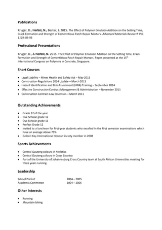 Publications
Kruger, D., Herbst, N., Bester, J. 2015. The Effect of Polymer Emulsion Addition on the Setting Time,
Crack Formation and Strength of Cementitious Patch Repair Mortars. Advanced Materials Research Vol.
1129: 86-93
Professional Presentations
Kruger, D., & Herbst, N. 2015. The Effect of Polymer Emulsion Addition on the Setting Time, Crack
Formation and Strength of Cementitious Patch Repair Mortars. Paper presented at the 15th
International Congress on Polymers in Concrete, Singapore.
Short Courses
 Legal Liability – Mines Health and Safety Act – May 2015
 Construction Regulations 2014 Update – March 2015
 Hazard Identification and Risk Assessment (HIRA) Training – September 2014
 Effective Construction Contract Management & Administration – November 2011
 Construction Contract Law Essentials – March 2011
Outstanding Achievements
 Grade 12 of the year
 Dux Scholar grade 12
 Dux Scholar grade 11
 Prefect Grade 12
 Invited to a luncheon for first-year students who excelled in the first semester examinations which
have an average above 75%
 Golden Key International Honour Society member in 2008
Sports Achievements
 Central Gauteng colours in Athletics
 Central Gauteng colours in Cross Country
 Part of the University of Johannesburg Cross Country team at South African Universities meeting for
three years running.
Leadership
School Prefect 2004 – 2005
Academic Committee 2004 – 2005
Other Interests
 Running
 Mountain biking
 