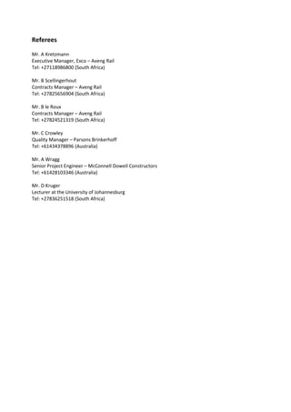 Referees
Mr. A Kretzmann
Executive Manager, Exco – Aveng Rail
Tel: +27118986800 (South Africa)
Mr. B Scellingerhout
Contracts Manager – Aveng Rail
Tel: +27825656904 (South Africa)
Mr. B le Roux
Contracts Manager – Aveng Rail
Tel: +27824521319 (South Africa)
Mr. C Crowley
Quality Manager – Parsons Brinkerhoff
Tel: +61434378896 (Australia)
Mr. A Wragg
Senior Project Engineer – McConnell Dowell Constructors
Tel: +61428103346 (Australia)
Mr. D Kruger
Lecturer at the University of Johannesburg
Tel: +27836251518 (South Africa)
 