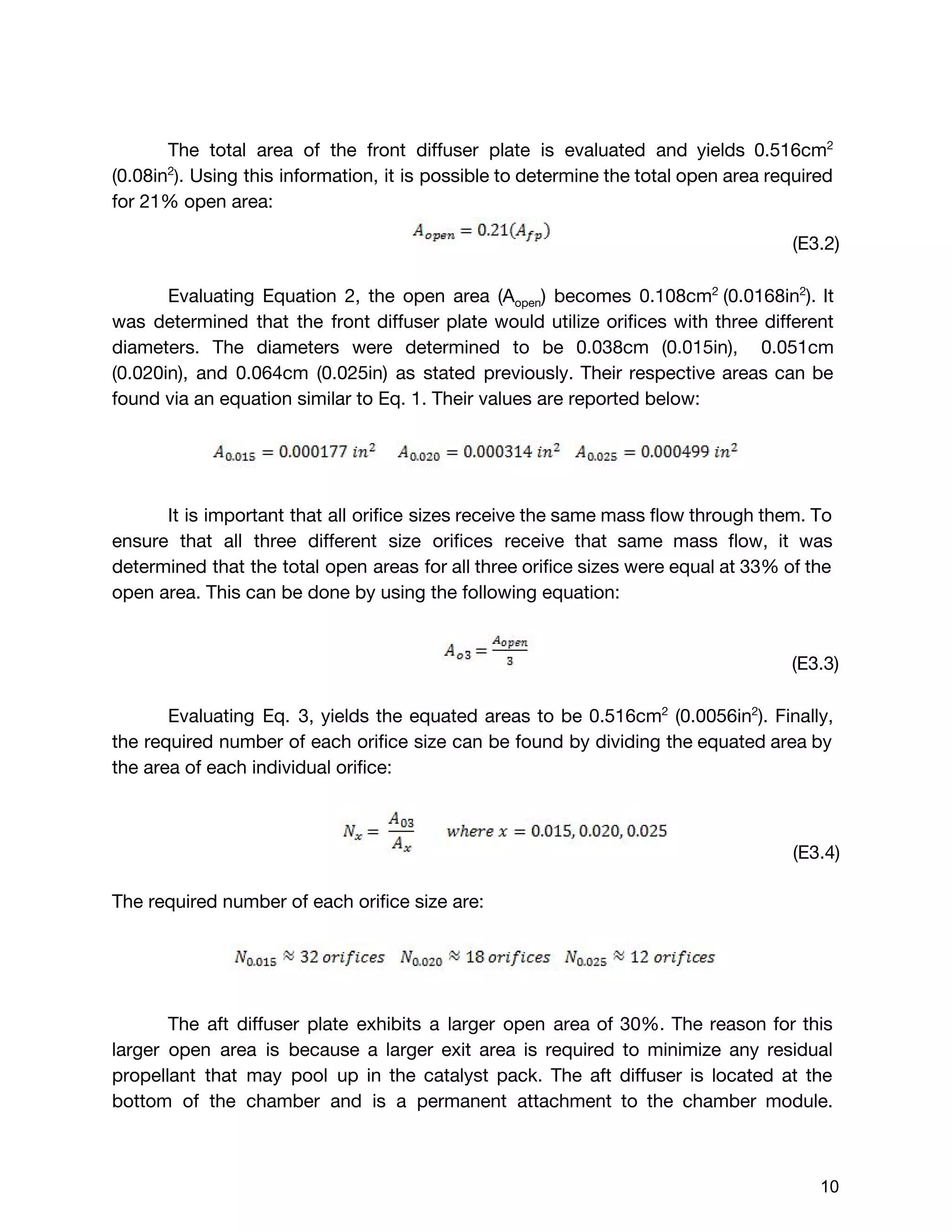The total area of the front diffuser plate is evaluated and yields 0.516cm​2
(0.08in​2​
)​. Using this information, it is possible to determine the total open area required
for 21% open area:
(E3.2)
Evaluating Equation 2, the open area (A​open​) becomes 0.108cm​2 ​
(0.0168in​2​
). It
was determined that the front diffuser plate would utilize orifices with three different
diameters. The diameters were determined to be 0.038cm (0.015in), ​0.051cm
(0.020in), and 0.064cm (0.025in) as stated previously. Their respective areas can be
found via an equation similar to Eq. 1. Their values are reported below:
It is important that all orifice sizes receive the same mass flow through them. To
ensure that all three different size orifices receive that same mass flow, it was
determined that the total open areas for all three orifice sizes were equal at 33% of the
open area. This can be done by using the following equation:
(E3.3)
Evaluating Eq. 3, yields the equated areas to be 0.516cm​2
(0.0056in​2​
). Finally,
the required number of each orifice size can be found by dividing the equated area by
the area of each individual orifice:
(E3.4)
The required number of each orifice size are:
The aft diffuser plate exhibits a larger open area of 30%. The reason for this
larger open area is because a larger exit area is required to minimize any residual
propellant that may pool up in the catalyst pack. The aft diffuser is located at the
bottom of the chamber and is a permanent attachment to the chamber module.
 
 
10 
 