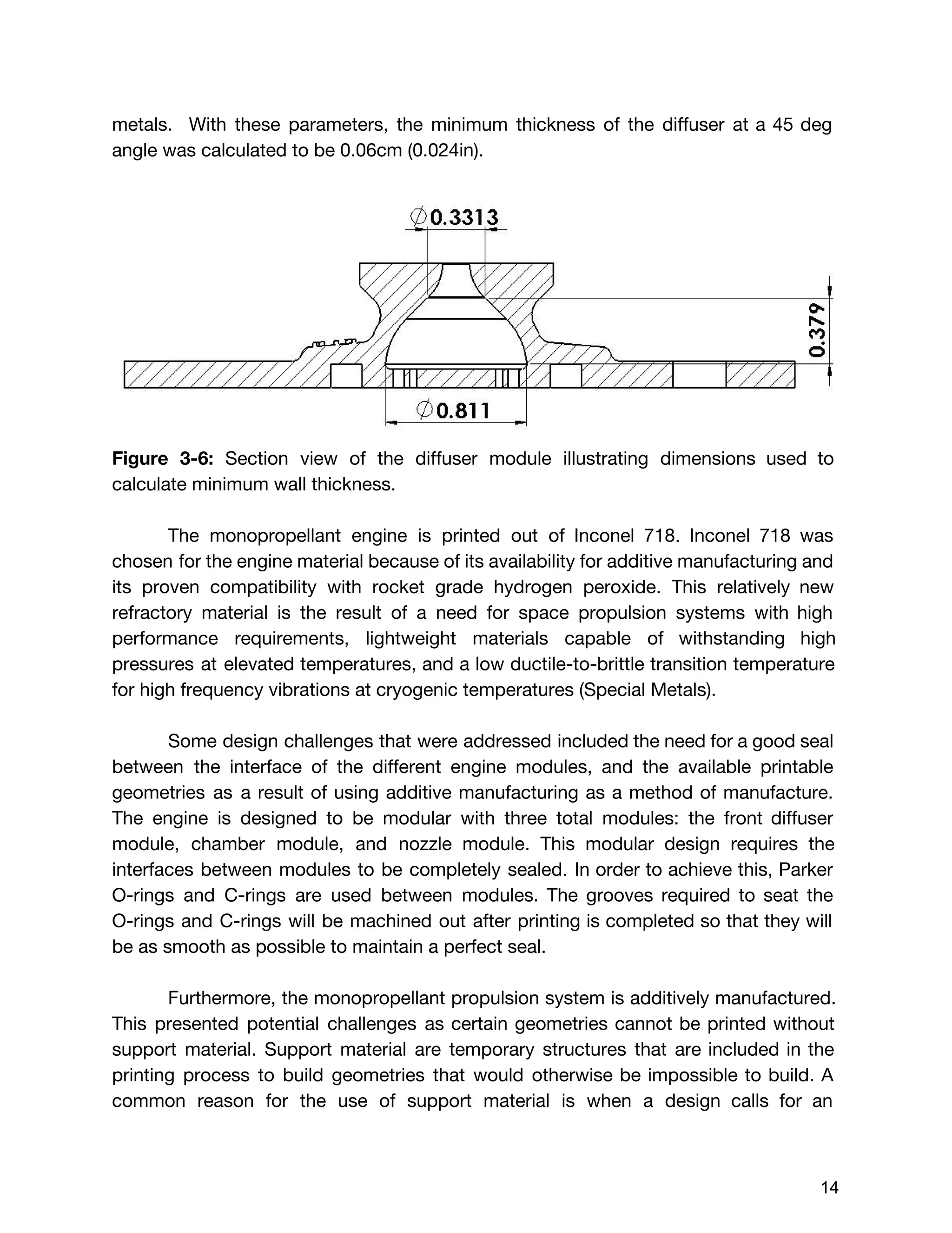 metals. With these parameters, the minimum thickness of the diffuser at a 45 deg
angle was calculated to be 0.06cm (0.024in).
Figure 3-6: ​Section view of the diffuser module illustrating dimensions used to
calculate minimum wall thickness.
The monopropellant engine is printed out of Inconel 718. Inconel 718 was
chosen for the engine material because of its availability for additive manufacturing and
its proven compatibility with rocket grade hydrogen peroxide. This relatively new
refractory material is the result of a need for space propulsion systems with high
performance requirements, lightweight materials capable of withstanding high
pressures at elevated temperatures, and a low ductile-to-brittle transition temperature
for high frequency vibrations at cryogenic temperatures (Special Metals).
Some design challenges that were addressed included the need for a good seal
between the interface of the different engine modules, and the available printable
geometries as a result of using additive manufacturing as a method of manufacture.
The engine is designed to be modular with three total modules: the front diffuser
module, chamber module, and nozzle module. This modular design requires the
interfaces between modules to be completely sealed. In order to achieve this, Parker
O-rings and C-rings are used between modules. The grooves required to seat the
O-rings and C-rings will be machined out after printing is completed so that they will
be as smooth as possible to maintain a perfect seal.
Furthermore, the monopropellant propulsion system is additively manufactured.
This presented potential challenges as certain geometries cannot be printed without
support material. Support material are temporary structures that are included in the
printing process to build geometries that would otherwise be impossible to build. A
common reason for the use of support material is when a design calls for an
 
 
14 
 