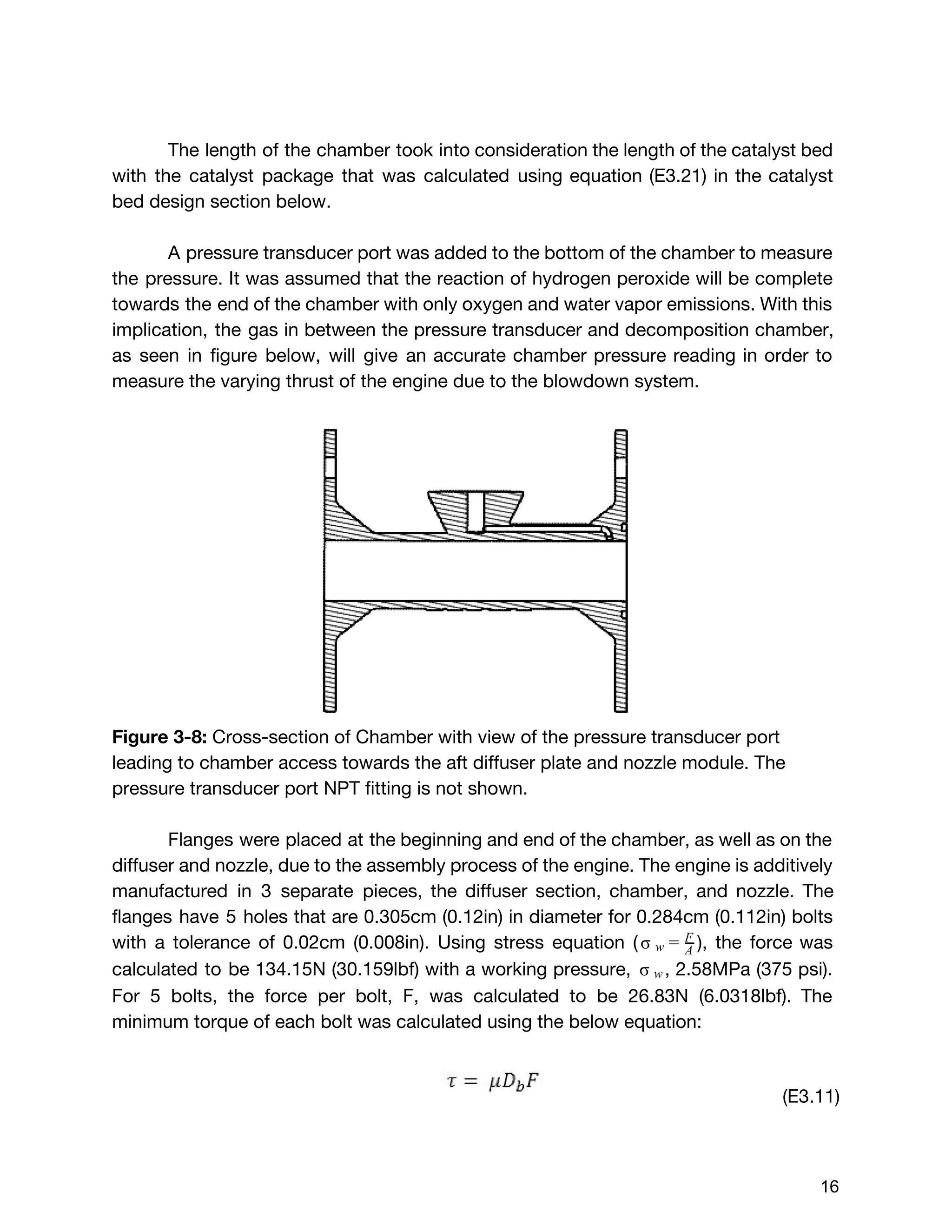 The length of the chamber took into consideration the length of the catalyst bed
with the catalyst package that was calculated using equation (E3.21) in the catalyst
bed design section below.
A pressure transducer port was added to the bottom of the chamber to measure
the pressure. It was assumed that the reaction of hydrogen peroxide will be complete
towards the end of the chamber with only oxygen and water vapor emissions. With this
implication, the gas in between the pressure transducer and decomposition chamber,
as seen in figure below, will give an accurate chamber pressure reading in order to
measure the varying thrust of the engine due to the blowdown system.
Figure 3-8: ​Cross-section of Chamber with view of the pressure transducer port
leading to chamber access towards the aft diffuser plate and nozzle module. The
pressure transducer port NPT fitting is not shown.
Flanges were placed at the beginning and end of the chamber, as well as on the
diffuser and nozzle, due to the assembly process of the engine. The engine is additively
manufactured in 3 separate pieces, the diffuser section, chamber, and nozzle. The
flanges have 5 holes that are 0.305cm (0.12in) in diameter for 0.284cm (0.112in) bolts
with a tolerance of 0.02cm (0.008in). Using stress equation ( ), the force was σ w = A
F
calculated to be 134.15N (30.159lbf) with a working pressure, , 2.58MPa (375 psi). σ  
w
For 5 bolts, the force per bolt, F, was calculated to be 26.83N (6.0318lbf). The
minimum torque of each bolt was calculated using the below equation:
(E3.11)
 
 
16 
 