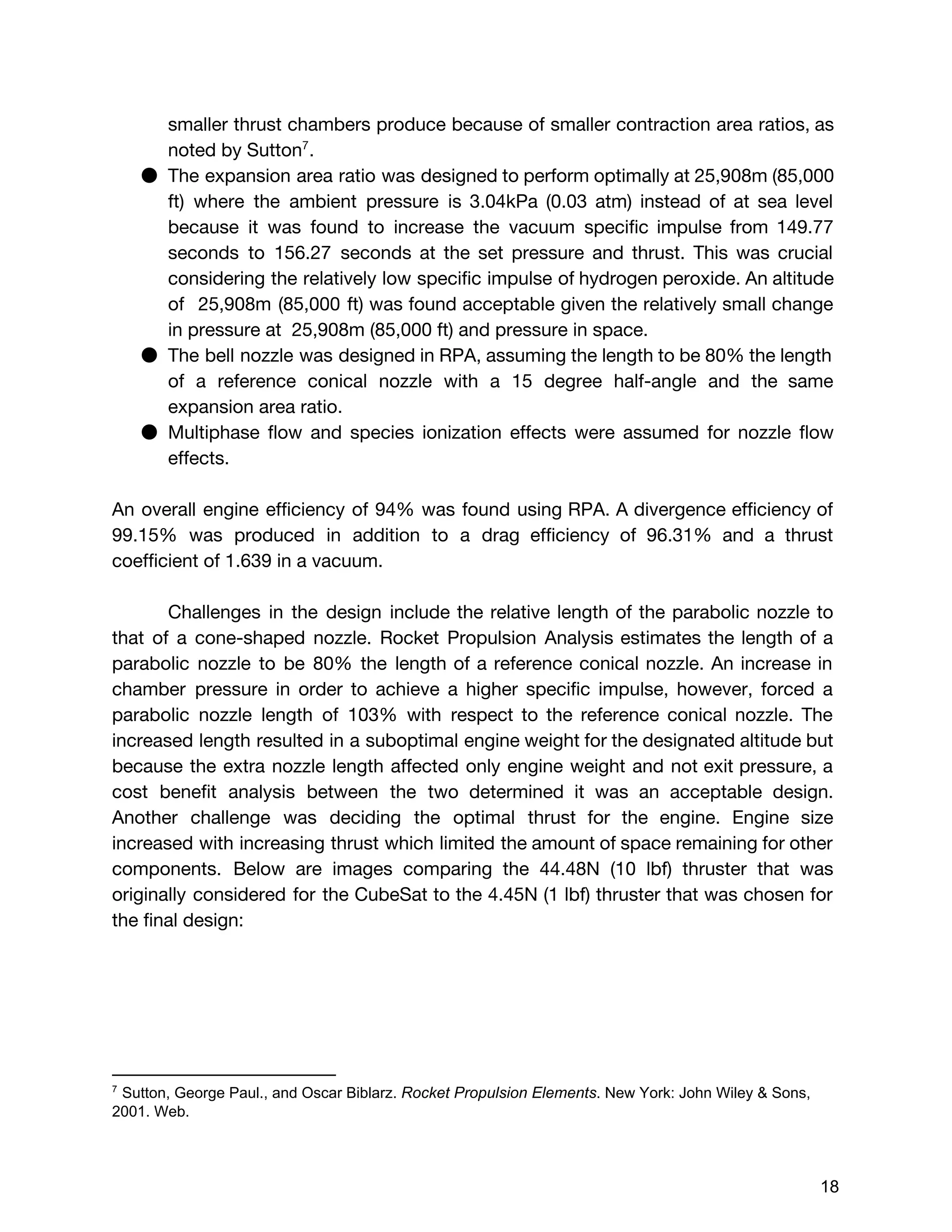 smaller thrust chambers produce because of smaller contraction area ratios, as
noted by Sutton .7
● The expansion area ratio was designed to perform optimally at 25,908m (85,000
ft) where the ambient pressure is 3.04kPa (0.03 atm) instead of at sea level
because it was found to increase the vacuum specific impulse from 149.77
seconds to 156.27 seconds at the set pressure and thrust. This was crucial
considering the relatively low specific impulse of hydrogen peroxide. An altitude
of 25,908m (85,000 ft) was found acceptable given the relatively small change
in pressure at 25,908m (85,000 ft) and pressure in space.
● The bell nozzle was designed in RPA, assuming the length to be 80% the length
of a reference conical nozzle with a 15 degree half-angle and the same
expansion area ratio.
● Multiphase flow and species ionization effects were assumed for nozzle flow
effects.
An overall engine efficiency of 94% was found using RPA. A divergence efficiency of
99.15% was produced in addition to a drag efficiency of 96.31% and a thrust
coefficient of 1.639 in a vacuum.
Challenges in the design include the relative length of the parabolic nozzle to
that of a cone-shaped nozzle. Rocket Propulsion Analysis estimates the length of a
parabolic nozzle to be 80% the length of a reference conical nozzle. An increase in
chamber pressure in order to achieve a higher specific impulse, however, forced a
parabolic nozzle length of 103% with respect to the reference conical nozzle. The
increased length resulted in a suboptimal engine weight for the designated altitude but
because the extra nozzle length affected only engine weight and not exit pressure, a
cost benefit analysis between the two determined it was an acceptable design.
Another challenge was deciding the optimal thrust for the engine. Engine size
increased with increasing thrust which limited the amount of space remaining for other
components. Below are images comparing the 44.48N (10 lbf) thruster that was
originally considered for the CubeSat to the 4.45N (1 lbf) thruster that was chosen for
the final design:
7
 Sutton, George Paul., and Oscar Biblarz. ​Rocket Propulsion Elements​. New York: John Wiley & Sons, 
2001. Web. 
 
 
18 
 
