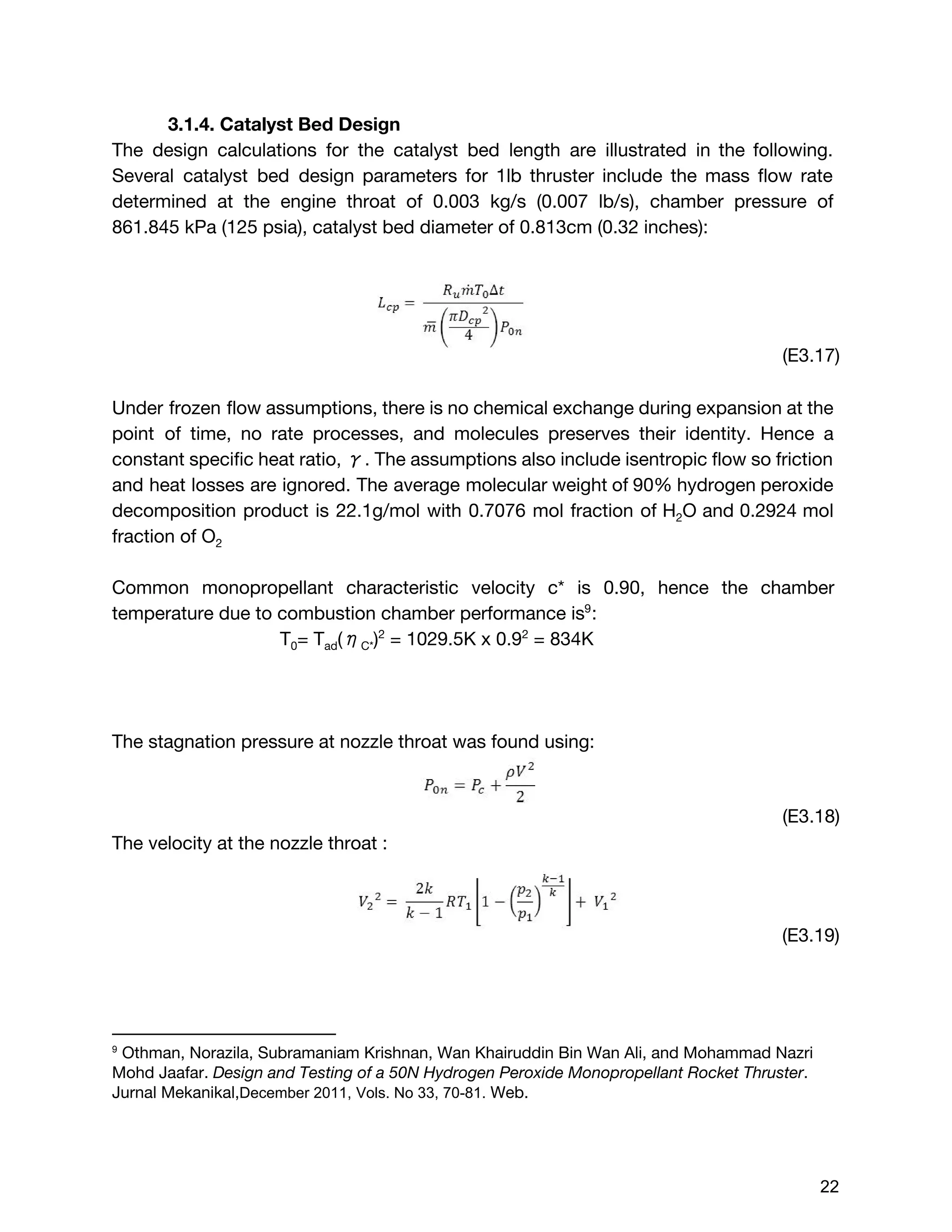 3.1.4. Catalyst Bed Design
The design calculations for the catalyst bed length are illustrated in the following.
Several catalyst bed design parameters for 1lb thruster include the mass flow rate
determined at the engine throat of 0.003 kg/s (0.007 lb/s), chamber pressure of
861.845 kPa (125 psia), catalyst bed diameter of 0.813cm (0.32 inches):
(E3.17)
Under frozen flow assumptions, there is no chemical exchange during expansion at the
point of time, no rate processes, and molecules preserves their identity. Hence a
constant specific heat ratio, γ. The assumptions also include isentropic flow so friction
and heat losses are ignored. The average molecular weight of 90% hydrogen peroxide
decomposition product is 22.1g/mol with 0.7076 mol fraction of H​2​O and 0.2924 mol
fraction of O​2
Common monopropellant characteristic velocity c* is 0.90, hence the chamber
temperature due to combustion chamber performance is :9
T​0​= T​ad​(η​C*​)​2​
= 1029.5K x 0.9​2​
= 834K
The stagnation pressure at nozzle throat was found using:
(E3.18)
The velocity at the nozzle throat :
(E3.19)
9
 ​Othman, Norazila, Subramaniam Krishnan, Wan Khairuddin Bin Wan Ali, and Mohammad Nazri
Mohd Jaafar. ​Design and Testing of a 50N Hydrogen Peroxide Monopropellant Rocket Thruster​.
Jurnal Mekanikal,​December 2011,​​Vols. No 33, 70­81.​Web. 
 
 
 
22 
 
