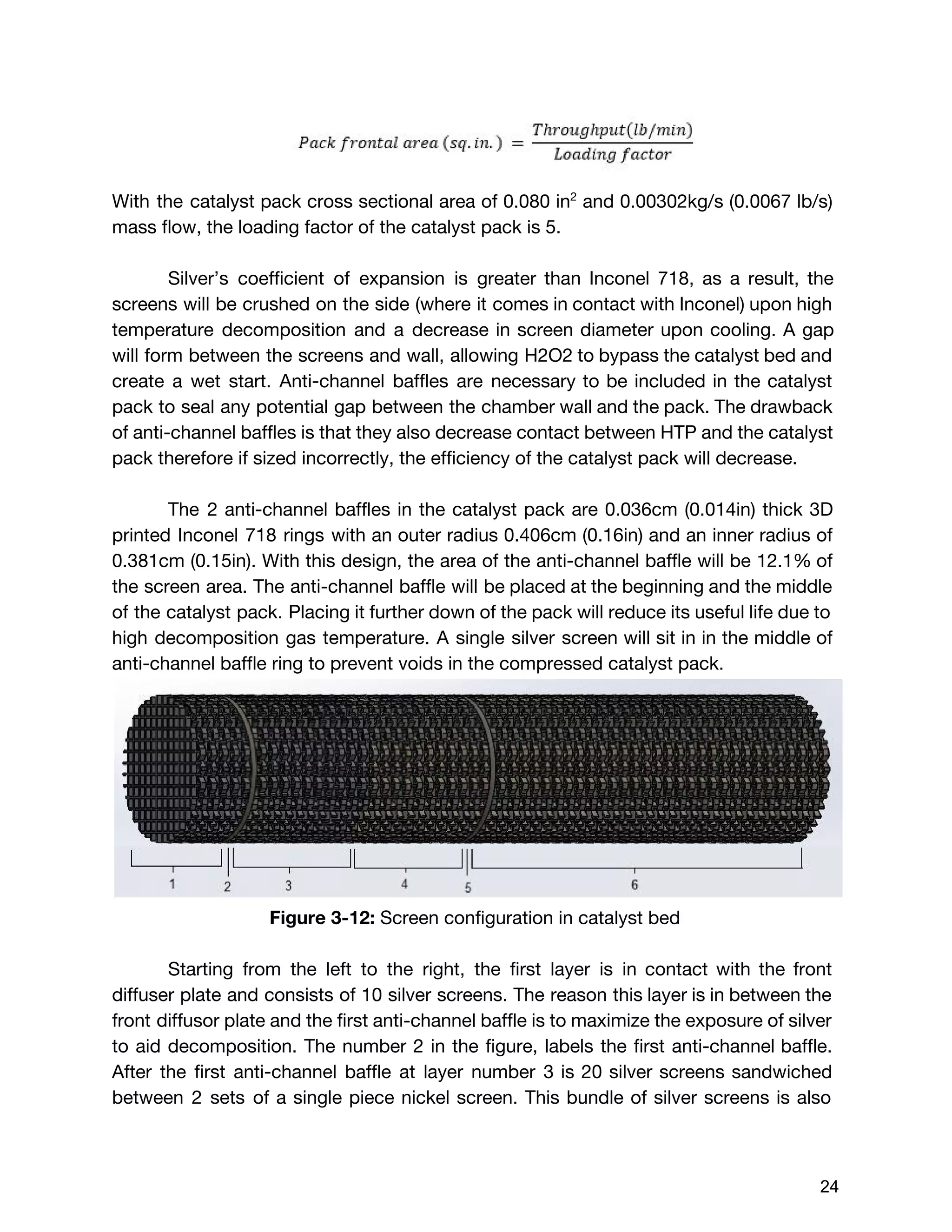 With the catalyst pack cross sectional area of 0.080 in​2
and 0.00302kg/s (0.0067 lb/s)
mass flow, the loading factor of the catalyst pack is 5.
Silver’s coefficient of expansion is greater than Inconel 718, as a result, the
screens will be crushed on the side (where it comes in contact with Inconel) upon high
temperature decomposition and a decrease in screen diameter upon cooling. A gap
will form between the screens and wall, allowing H2O2 to bypass the catalyst bed and
create a wet start. Anti-channel baffles are necessary to be included in the catalyst
pack to seal any potential gap between the chamber wall and the pack. The drawback
of anti-channel baffles is that they also decrease contact between HTP and the catalyst
pack therefore if sized incorrectly, the efficiency of the catalyst pack will decrease.
The 2 anti-channel baffles in the catalyst pack are 0.036cm (0.014in) thick 3D
printed Inconel 718 rings with an outer radius 0.406cm (0.16in) and an inner radius of
0.381cm (0.15in). With this design, the area of the anti-channel baffle will be 12.1% of
the screen area. The anti-channel baffle will be placed at the beginning and the middle
of the catalyst pack. Placing it further down of the pack will reduce its useful life due to
high decomposition gas temperature. A single silver screen will sit in in the middle of
anti-channel baffle ring to prevent voids in the compressed catalyst pack.
Figure 3-12: ​Screen configuration in catalyst bed
Starting from the left to the right, the first layer is in contact with the front
diffuser plate and consists of 10 silver screens. The reason this layer is in between the
front diffusor plate and the first anti-channel baffle is to maximize the exposure of silver
to aid decomposition. The number 2 in the figure, labels the first anti-channel baffle.
After the first anti-channel baffle at layer number 3 is 20 silver screens sandwiched
between 2 sets of a single piece nickel screen. This bundle of silver screens is also
 
 
24 
 