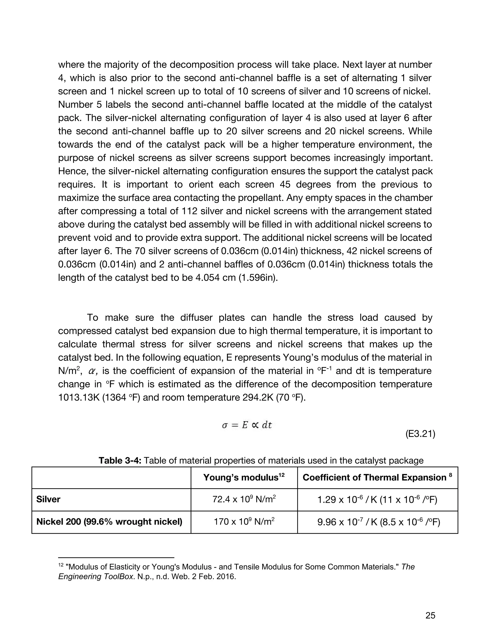 where the majority of the decomposition process will take place. Next layer at number
4, which is also prior to the second anti-channel baffle is a set of alternating 1 silver
screen and 1 nickel screen up to total of 10 screens of silver and 10 screens of nickel.
Number 5 labels the second anti-channel baffle located at the middle of the catalyst
pack. The silver-nickel alternating configuration of layer 4 is also used at layer 6 after
the second anti-channel baffle up to 20 silver screens and 20 nickel screens. While
towards the end of the catalyst pack will be a higher temperature environment, the
purpose of nickel screens as silver screens support becomes increasingly important.
Hence, the silver-nickel alternating configuration ensures the support the catalyst pack
requires. It is important to orient each screen 45 degrees from the previous to
maximize the surface area contacting the propellant. Any empty spaces in the chamber
after compressing a total of 112 silver and nickel screens with the arrangement stated
above during the catalyst bed assembly will be filled in with additional nickel screens to
prevent void and to provide extra support. The additional nickel screens will be located
after layer 6. The 70 silver screens of 0.036cm (0.014in) thickness, 42 nickel screens of
0.036cm (0.014in) and 2 anti-channel baffles of 0.036cm (0.014in) thickness totals the
length of the catalyst bed to be 4.054 cm (1.596in).
To make sure the diffuser plates can handle the stress load caused by
compressed catalyst bed expansion due to high thermal temperature, it is important to
calculate thermal stress for silver screens and nickel screens that makes up the
catalyst bed. In the following equation, E represents Young’s modulus of the material in
N/m​2​
, ​α, ​is the coefficient of expansion of the material in ​o​
F​-1
and dt is temperature
change in ​o​
F which is estimated as the difference of the decomposition temperature
1013.13K (1364 ​o​
F) and room temperature 294.2K (70 ​o​
F).
(E3.21)
Table 3-4: ​Table of material properties of materials used in the catalyst package
Young’s modulus12
Coefficient of Thermal Expansion ​8
Silver 72.4 x 10​9​
N/m​2
1.29 x​10​-6​
/​​
K (​11 x 10​-6​
/​o​
F)
Nickel 200 (99.6% wrought nickel) 170 x 10​9​
N/m​2
9.96 x​10​-7​
/​​
K (​8.5 x 10​-6​
/​o​
F)
12
 "Modulus of Elasticity or Young's Modulus ­ and Tensile Modulus for Some Common Materials." ​The 
Engineering ToolBox​. N.p., n.d. Web. 2 Feb. 2016. 
 
 
25 
 