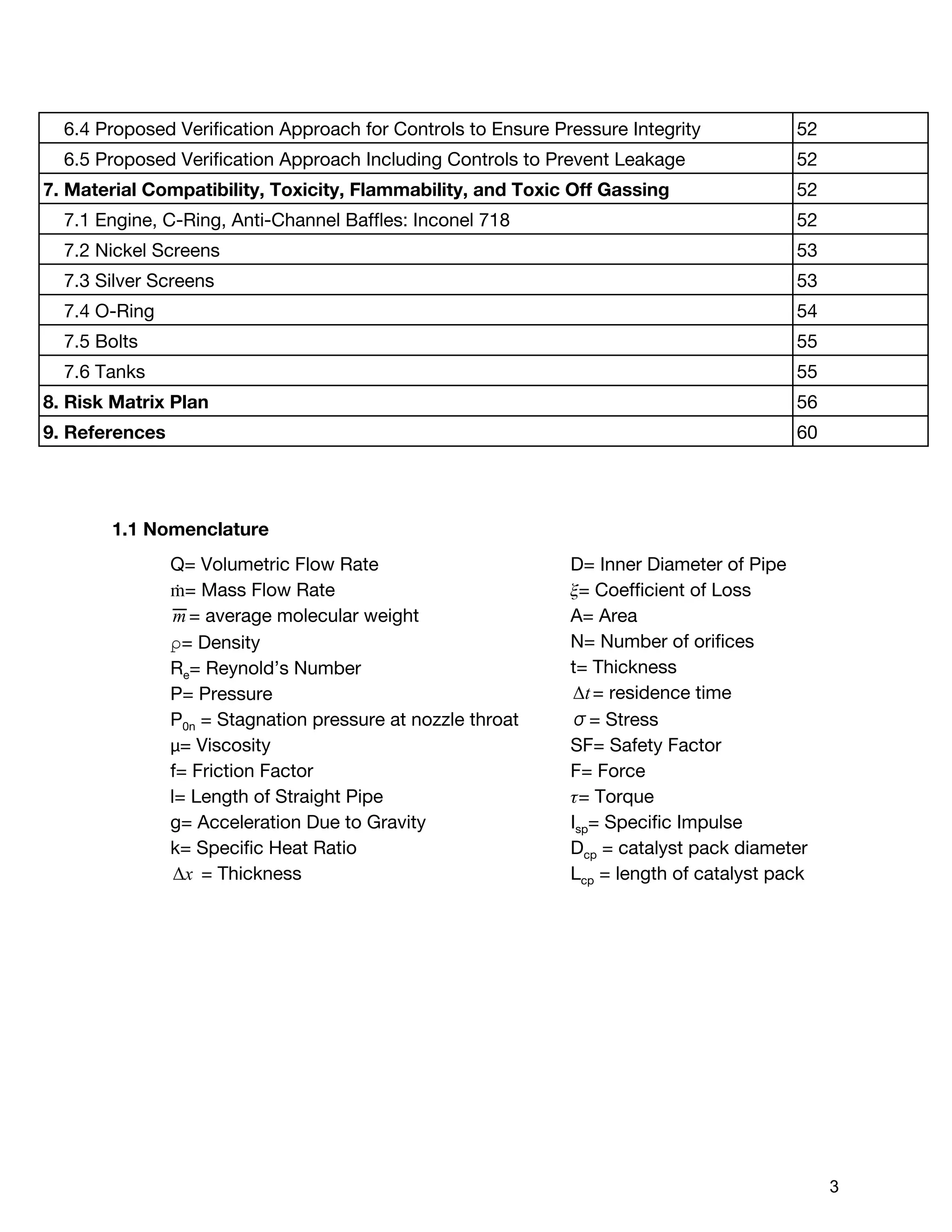 6.4 Proposed Verification Approach for Controls to Ensure Pressure Integrity 52
6.5 Proposed Verification Approach Including Controls to Prevent Leakage 52
7. Material Compatibility, Toxicity, Flammability, and Toxic Off Gassing 52
7.1 Engine, C-Ring, Anti-Channel Baffles: Inconel 718 52
7.2 Nickel Screens 53
7.3 Silver Screens 53
7.4 O-Ring 54
7.5 Bolts 55
7.6 Tanks 55
8. Risk Matrix Plan 56
9. References 60
1.1 Nomenclature
Q= Volumetric Flow Rate
ṁ= Mass Flow Rate
= average molecular weightm
⍴= Density
R​e​= Reynold’s Number
P= Pressure
P​0n​= Stagnation pressure at nozzle throat
μ= Viscosity
f= Friction Factor
l= Length of Straight Pipe
g= Acceleration Due to Gravity
k= Specific Heat Ratio
= ThicknessxΔ
D= Inner Diameter of Pipe
ᵰ= Coefficient of Loss
A= Area
N= Number of orifices
t= Thickness
= residence timetΔ
σ= Stress
SF= Safety Factor
F= Force
ᵰ= Torque
I​sp​= Specific Impulse
D​cp​= catalyst pack diameter
L​cp​= length of catalyst pack
 
 
3 
 