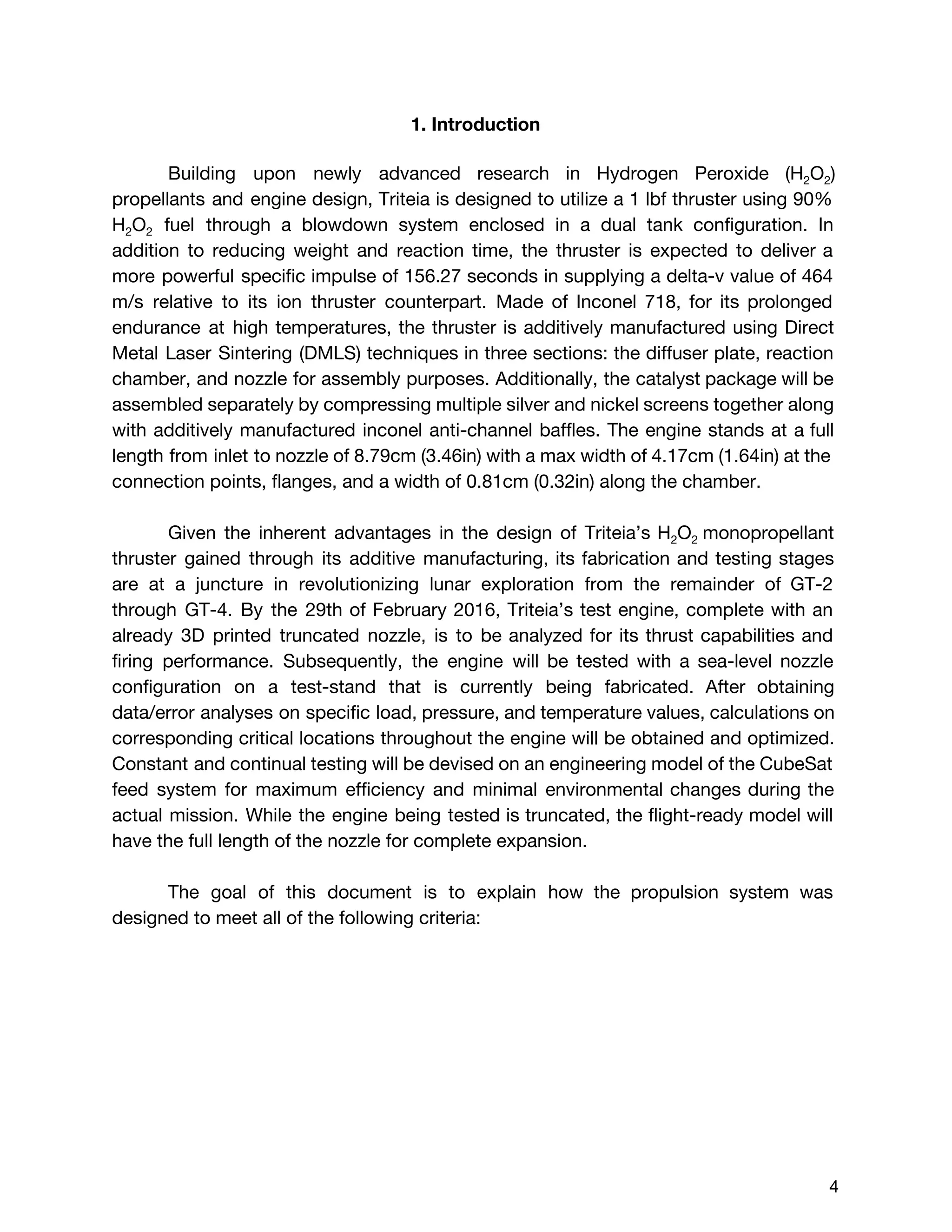 1. Introduction
Building upon newly advanced research in Hydrogen Peroxide (H​2​O​2​)
propellants and engine design, Triteia is designed to utilize a 1 lbf thruster using 90%
H​2​O​2 fuel through a blowdown system enclosed in a dual tank configuration. In
addition to reducing weight and reaction time, the thruster is expected to deliver a
more powerful specific impulse of 156.27 seconds in supplying a delta-v value of 464
m/s relative to its ion thruster counterpart. Made of Inconel 718, for its prolonged
endurance at high temperatures, the thruster is additively manufactured using Direct
Metal Laser Sintering (DMLS) techniques in three sections: the diffuser plate, reaction
chamber, and nozzle for assembly purposes. Additionally, the catalyst package will be
assembled separately by compressing multiple silver and nickel screens together along
with additively manufactured inconel anti-channel baffles. The engine stands at a full
length from inlet to nozzle of 8.79cm (3.46in) with a max width of 4.17cm (1.64in) at the
connection points, flanges, and a width of 0.81cm (0.32in) along the chamber.
Given the inherent advantages in the design of Triteia’s H​2​O​2 ​monopropellant
thruster gained through its additive manufacturing, its fabrication and testing stages
are at a juncture in revolutionizing lunar exploration from the remainder of GT-2
through GT-4. By the 29th of February 2016, Triteia’s test engine, complete with an
already 3D printed truncated nozzle, is to be analyzed for its thrust capabilities and
firing performance. Subsequently, the engine will be tested with a sea-level nozzle
configuration on a test-stand that is currently being fabricated. After obtaining
data/error analyses on specific load, pressure, and temperature values, calculations on
corresponding critical locations throughout the engine will be obtained and optimized.
Constant and continual testing will be devised on an engineering model of the CubeSat
feed system for maximum efficiency and minimal environmental changes during the
actual mission. While the engine being tested is truncated, the flight-ready model will
have the full length of the nozzle for complete expansion.
The goal of this document is to explain how the propulsion system was
designed to meet all of the following criteria:
 
 
4 
 
