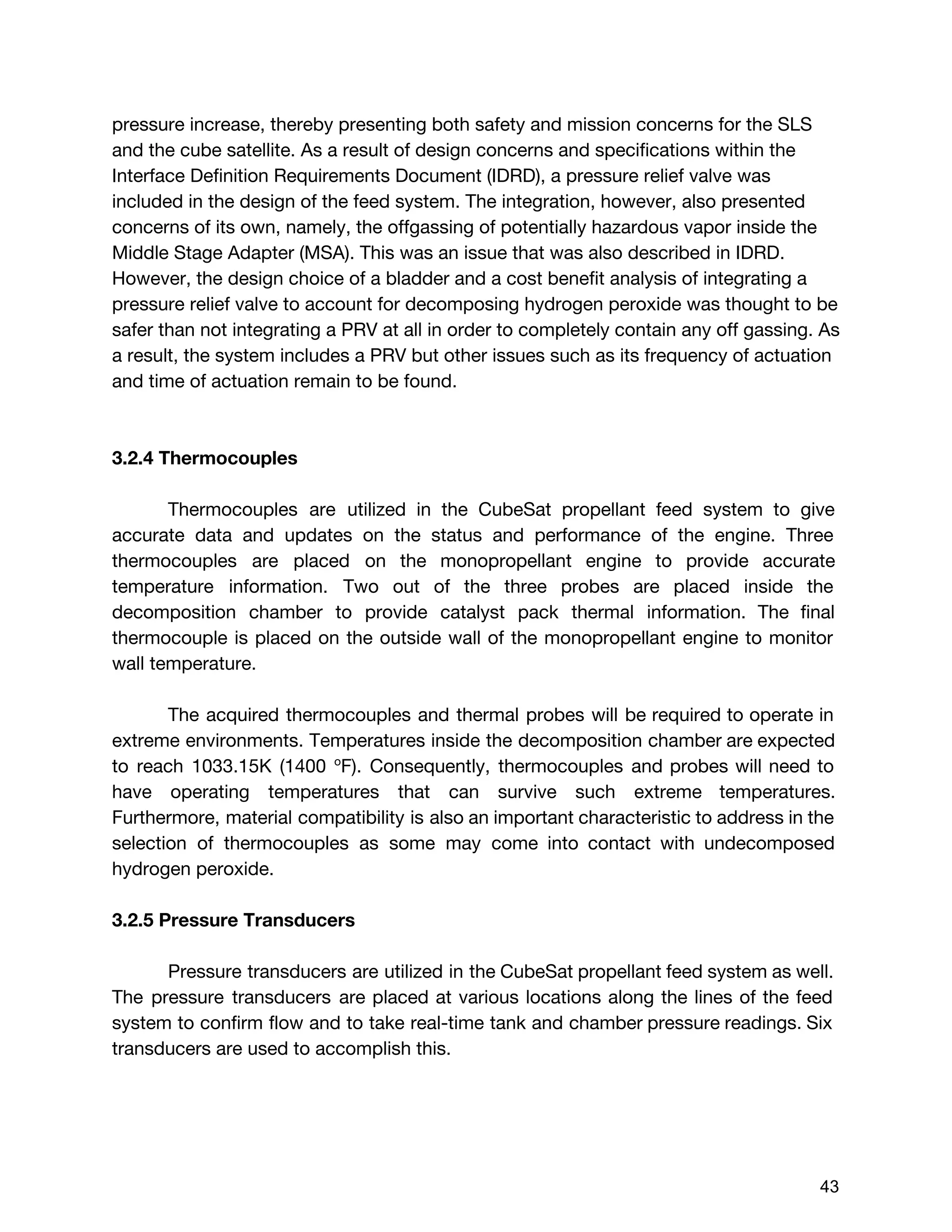 pressure increase, thereby presenting both safety and mission concerns for the SLS
and the cube satellite. As a result of design concerns and specifications within the
Interface Definition Requirements Document (IDRD), a pressure relief valve was
included in the design of the feed system. The integration, however, also presented
concerns of its own, namely, the offgassing of potentially hazardous vapor inside the
Middle Stage Adapter (MSA). This was an issue that was also described in IDRD.
However, the design choice of a bladder and a cost benefit analysis of integrating a
pressure relief valve to account for decomposing hydrogen peroxide was thought to be
safer than not integrating a PRV at all in order to completely contain any off gassing. As
a result, the system includes a PRV but other issues such as its frequency of actuation
and time of actuation remain to be found.
3.2.4 Thermocouples
Thermocouples are utilized in the CubeSat propellant feed system to give
accurate data and updates on the status and performance of the engine. Three
thermocouples are placed on the monopropellant engine to provide accurate
temperature information. Two out of the three probes are placed inside the
decomposition chamber to provide catalyst pack thermal information. The final
thermocouple is placed on the outside wall of the monopropellant engine to monitor
wall temperature.
The acquired thermocouples and thermal probes will be required to operate in
extreme environments. Temperatures inside the decomposition chamber are expected
to reach 1033.15K (1400 ​o​
F). Consequently, ​thermocouples and probes will need to
have operating temperatures that can survive such extreme temperatures.
Furthermore, material compatibility is also an important characteristic to address in the
selection of thermocouples as some may come into contact with undecomposed
hydrogen peroxide.
3.2.5 Pressure Transducers
Pressure transducers are utilized in the CubeSat propellant feed system as well.
The pressure transducers are placed at various locations along the lines of the feed
system to confirm flow and to take real-time tank and chamber pressure readings. Six
transducers are used to accomplish this.
 
 
43 
 