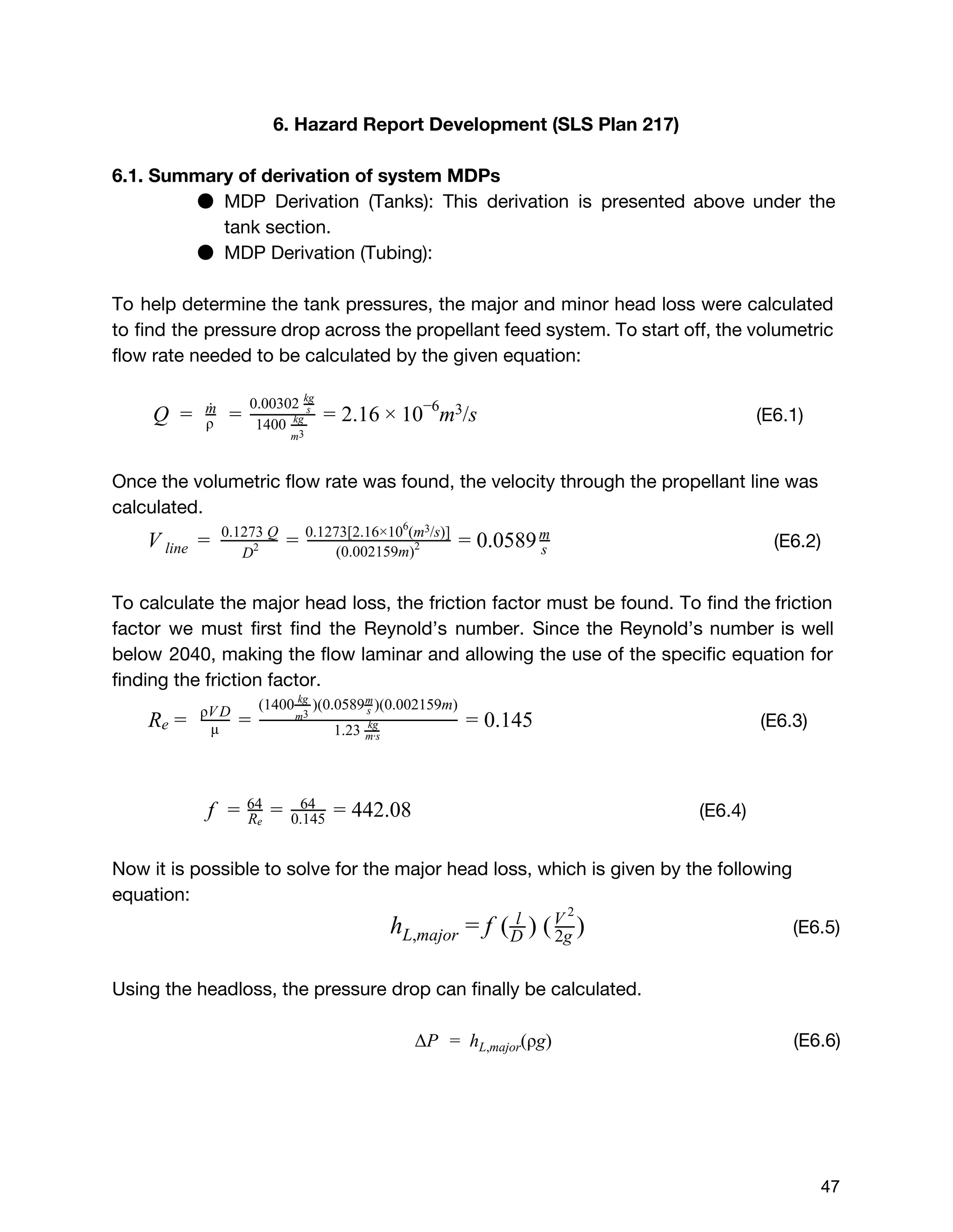 6. Hazard Report Development (SLS Plan 217)
6.1. Summary of derivation of system MDPs
● MDP Derivation (Tanks): This derivation is presented above under the
tank section.
● MDP Derivation (Tubing):
To help determine the tank pressures, the major and minor head loss were calculated
to find the pressure drop across the propellant feed system. To start off, the volumetric
flow rate needed to be calculated by the given equation:
(E6.1)    .16 m /sQ =  ρ
m˙
= 1400  kg
m3 
0.00302  s
kg
= 2 × 10−6 3
Once the volumetric flow rate was found, the velocity through the propellant line was
calculated.
(E6.2)    .0589V line  =   D2
0.1273 Q
= (0.002159m)2
0.1273[2.16×10 (m /s)]6 3
= 0 s
m
To calculate the major head loss, the friction factor must be found. To find the friction
factor we must first find the Reynold’s number. Since the Reynold’s number is well
below 2040, making the flow laminar and allowing the use of the specific equation for
finding the friction factor.
(E6.3).145Re =   μ
ρV D
= 1.23  kg
m∙s
(1400 )(0.0589 )(0.002159m)kg
m3  s
m
= 0
​(E6.4)  42.08f = Re
64
= 64
0.145 = 4
Now it is possible to solve for the major head loss, which is given by the following
equation:
​(E6.5) ( ) ( )hL,major = f l
D  2g
V 2
Using the headloss, the pressure drop can finally be calculated.
(E6.6)P  h (ρg)Δ =   L,major
 
 
47 
 