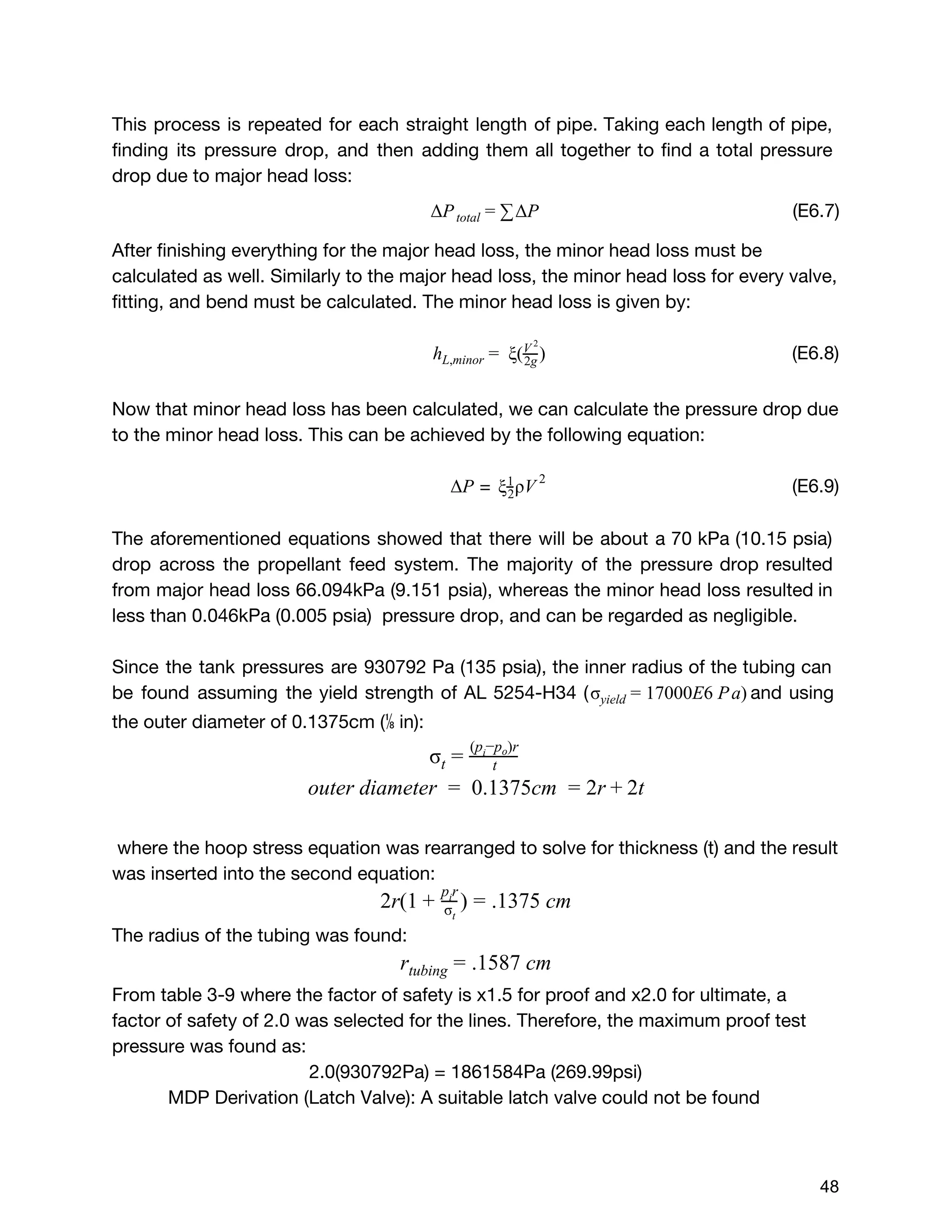 This process is repeated for each straight length of pipe. Taking each length of pipe,
finding its pressure drop, and then adding them all together to find a total pressure
drop due to major head loss:
(E6.7)P PΔ total = ∑
 
 
Δ
After finishing everything for the major head loss, the minor head loss must be
calculated as well. Similarly to the major head loss, the minor head loss for every valve,
fitting, and bend must be calculated. The minor head loss is given by:
(E6.8)ξ( )hL,minor =   2g
V 2
Now that minor head loss has been calculated, we can calculate the pressure drop due
to the minor head loss. This can be achieved by the following equation:
= (E6.9)PΔ ρVξ2
1 2
The aforementioned equations showed that there will be about a 70 kPa (10.15 psia)
drop across the propellant feed system. The majority of the pressure drop resulted
from major head loss 66.094kPa (9.151 psia), whereas the minor head loss resulted in
less than 0.046kPa (0.005 psia) pressure drop, and can be regarded as negligible.
Since the tank pressures are 930792 Pa (135 psia), the inner radius of the tubing can
be found assuming the yield strength of AL 5254-H34 ( and using7000E6 Pa)σyield = 1
the outer diameter of 0.1375cm (⅛in):
σt = t
(p −p )ri o
uter diameter  0.1375cm  r t  o =   = 2 + 2
where the hoop stress equation was rearranged to solve for thickness (t) and the result
was inserted into the second equation:
r(1 ) 1375 cm2 + σt
p ri
= .
The radius of the tubing was found:
1587 cmrtubing = .
From table 3-9 where the factor of safety is x1.5 for proof and x2.0 for ultimate, a
factor of safety of 2.0 was selected for the lines. Therefore, the maximum proof test
pressure was found as:
2.0(930792Pa) = 1861584Pa (269.99psi)
MDP Derivation (Latch Valve): A suitable latch valve could not be found
 
 
48 
 