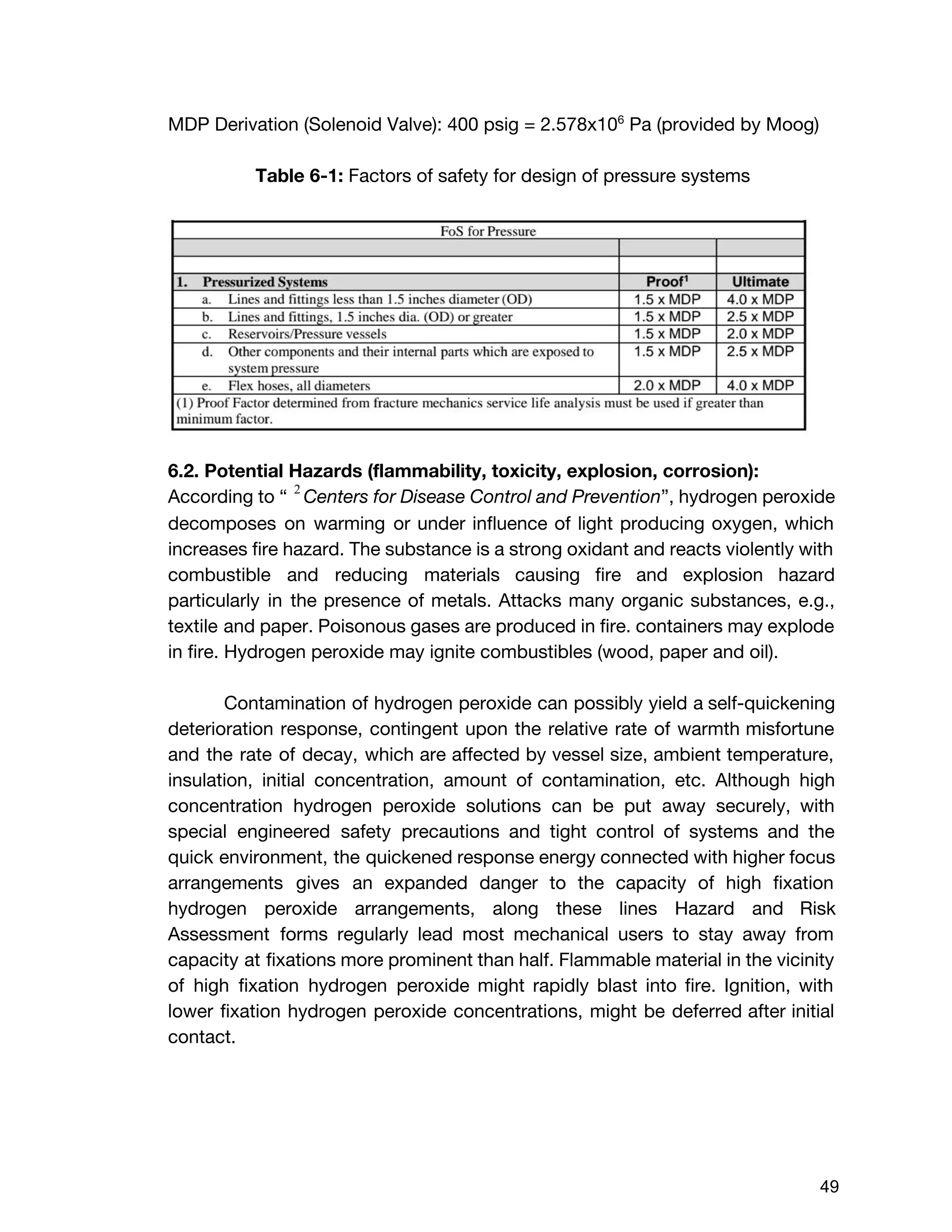 MDP Derivation (Solenoid Valve): 400 psig = 2.578x10​6​
Pa (provided by Moog)
Table 6-1: ​Factors of safety for design of pressure systems
6.2. Potential Hazards (flammability, toxicity, explosion, corrosion):
According to “ ​Centers for Disease Control and Prevention​”, ​hydrogen peroxide 2
decomposes on warming or under influence of light producing oxygen, which
increases fire hazard. The substance is a strong oxidant and reacts violently with
combustible and reducing materials causing fire and explosion hazard
particularly in the presence of metals. Attacks many organic substances, e.g.,
textile and paper. Poisonous gases are produced in fire. containers may explode
in fire. Hydrogen peroxide may ignite combustibles (wood, paper and oil).
Contamination of hydrogen peroxide can possibly yield a self-quickening
deterioration response, contingent upon the relative rate of warmth misfortune
and the rate of decay, which are affected by vessel size, ambient temperature,
insulation, initial concentration, amount of contamination, etc. Although high
concentration hydrogen peroxide solutions can be put away securely, with
special engineered safety precautions and tight control of systems and the
quick environment, the quickened response energy connected with higher focus
arrangements gives an expanded danger to the capacity of high fixation
hydrogen peroxide arrangements, along these lines Hazard and Risk
Assessment forms regularly lead most mechanical users to stay away from
capacity at fixations more prominent than half. Flammable material in the vicinity
of high fixation hydrogen peroxide might rapidly blast into fire. Ignition, with
lower fixation hydrogen peroxide concentrations, might be deferred after initial
contact.
 
 
49 
 