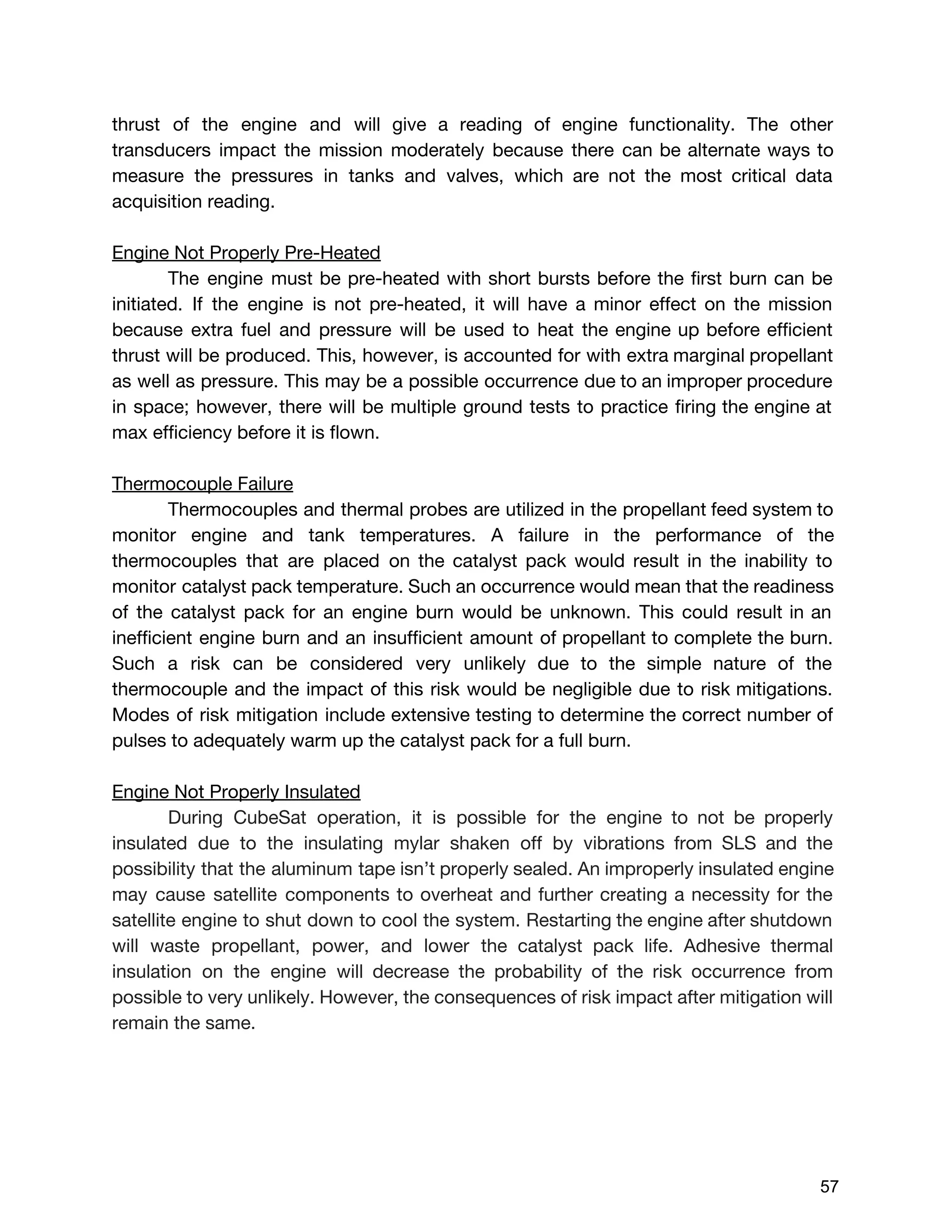 thrust of the engine and will give a reading of engine functionality. The other
transducers impact the mission moderately because there can be alternate ways to
measure the pressures in tanks and valves, which are not the most critical data
acquisition reading.
Engine Not Properly Pre-Heated
The engine must be pre-heated with short bursts before the first burn can be
initiated. If the engine is not pre-heated, it will have a minor effect on the mission
because extra fuel and pressure will be used to heat the engine up before efficient
thrust will be produced. This, however, is accounted for with extra marginal propellant
as well as pressure. This may be a possible occurrence due to an improper procedure
in space; however, there will be multiple ground tests to practice firing the engine at
max efficiency before it is flown.
Thermocouple Failure
Thermocouples and thermal probes are utilized in the propellant feed system to
monitor engine and tank temperatures. A failure in the performance of the
thermocouples that are placed on the catalyst pack would result in the inability to
monitor catalyst pack temperature. Such an occurrence would mean that the readiness
of the catalyst pack for an engine burn would be unknown. This could result in an
inefficient engine burn and an insufficient amount of propellant to complete the burn.
Such a risk can be considered very unlikely due to the simple nature of the
thermocouple and the impact of this risk would be negligible due to risk mitigations.
Modes of risk mitigation include extensive testing to determine the correct number of
pulses to adequately warm up the catalyst pack for a full burn.
Engine Not Properly Insulated
During CubeSat operation, it is possible for the engine to not be properly
insulated due to the insulating mylar shaken off by vibrations from SLS and the
possibility that the aluminum tape isn’t properly sealed. An improperly insulated engine
may cause satellite components to overheat and further creating a necessity for the
satellite engine to shut down to cool the system. Restarting the engine after shutdown
will waste propellant, power, and lower the catalyst pack life. Adhesive thermal
insulation on the engine will decrease the probability of the risk occurrence from
possible to very unlikely. However, the consequences of risk impact after mitigation will
remain the same.
 
 
57 
 