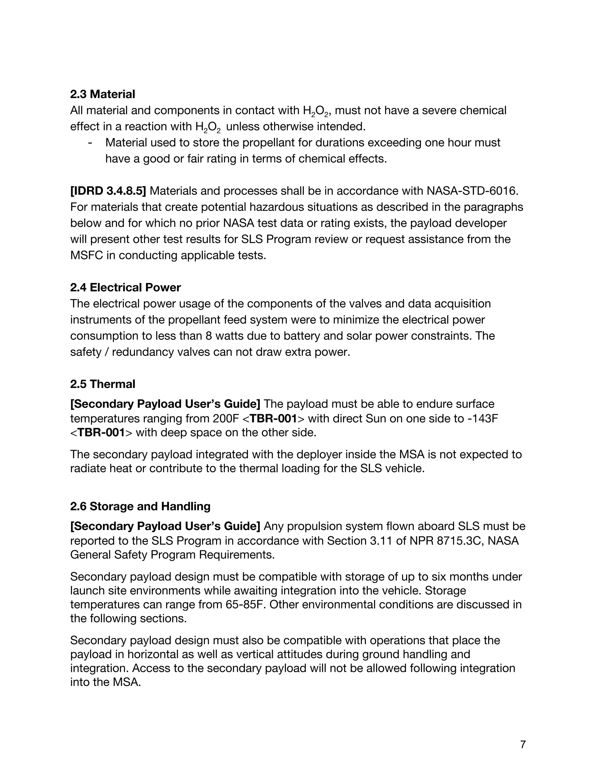 2.3 Material
All material and components in contact with H​2​O​2​, must not have a severe chemical
effect in a reaction with H​2​O​2 ​unless otherwise intended.
- Material used to store the propellant for durations exceeding one hour must
have a good or fair rating in terms of chemical effects.
[IDRD 3.4.8.5] ​Materials and processes shall be in accordance with NASA-STD-6016.
For materials that create potential hazardous situations as described in the paragraphs
below and for which no prior NASA test data or rating exists, the payload developer
will present other test results for SLS Program review or request assistance from the
MSFC in conducting applicable tests.
2.4 Electrical Power
The electrical power usage of the components of the valves and data acquisition
instruments of the propellant feed system were to minimize the electrical power
consumption to less than 8 watts due to battery and solar power constraints. The
safety / redundancy valves can not draw extra power.
2.5 Thermal
[Secondary Payload User’s Guide] ​The payload must be able to endure surface
temperatures ranging from 200F <​TBR-001​> with direct Sun on one side to -143F
<​TBR-001​> with deep space on the other side.
The secondary payload integrated with the deployer inside the MSA is not expected to
radiate heat or contribute to the thermal loading for the SLS vehicle.
2.6 Storage and Handling
[Secondary Payload User’s Guide] ​Any propulsion system flown aboard SLS must be
reported to the SLS Program in accordance with Section 3.11 of NPR 8715.3C, NASA
General Safety Program Requirements.
Secondary payload design must be compatible with storage of up to six months under
launch site environments while awaiting integration into the vehicle. Storage
temperatures can range from 65-85F. Other environmental conditions are discussed in
the following sections.
Secondary payload design must also be compatible with operations that place the
payload in horizontal as well as vertical attitudes during ground handling and
integration. Access to the secondary payload will not be allowed following integration
into the MSA.
 
 
7 
 