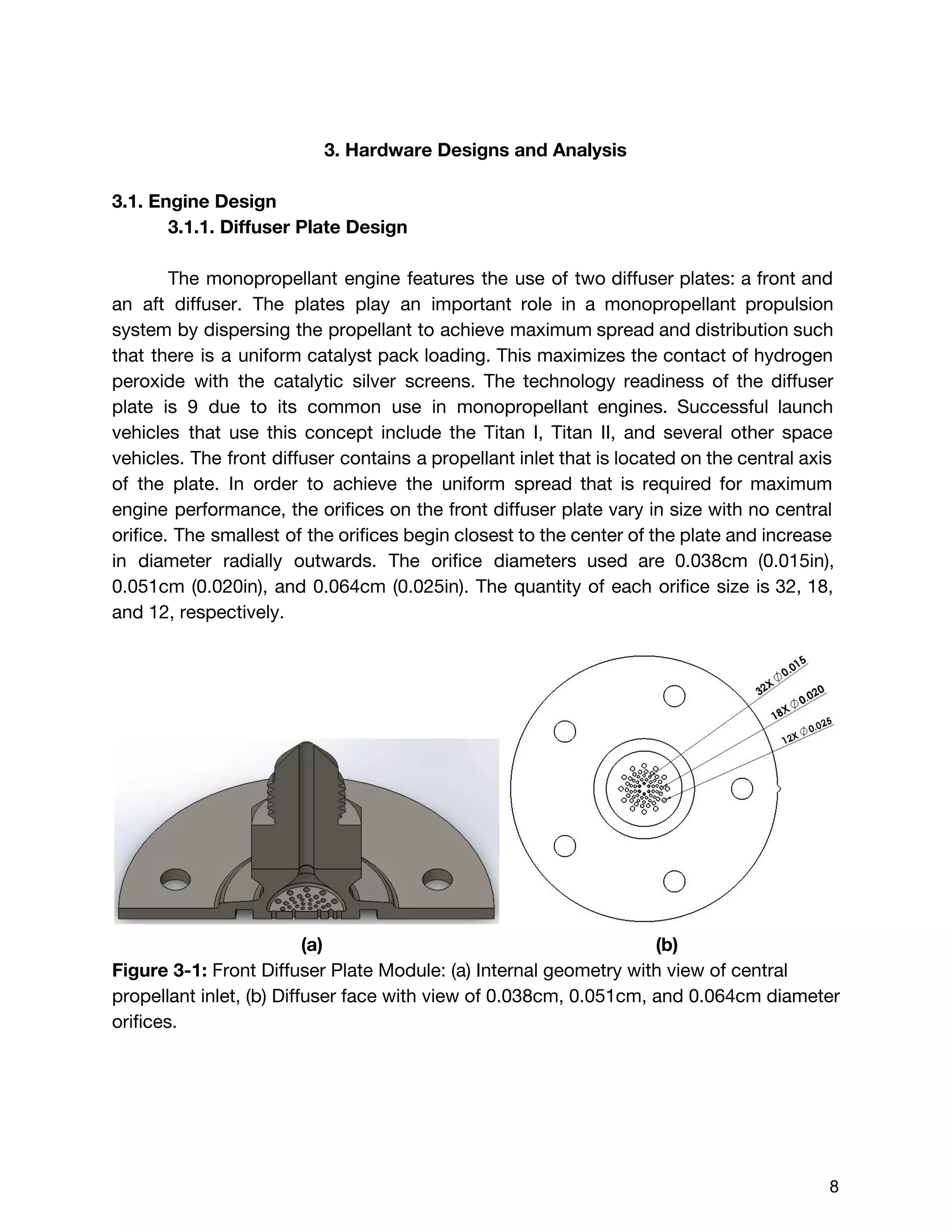 3. Hardware Designs and Analysis
3.1. Engine Design
3.1.1. Diffuser Plate Design
The monopropellant engine features the use of two diffuser plates: a front and
an aft diffuser. The plates play an important role in a monopropellant propulsion
system by dispersing the propellant to achieve maximum spread and distribution such
that there is a uniform catalyst pack loading. This maximizes the contact of hydrogen
peroxide with the catalytic silver screens. The technology readiness of the diffuser
plate is 9 due to its common use in monopropellant engines. Successful launch
vehicles that use this concept include the Titan I, Titan II, and several other space
vehicles. The front diffuser contains a propellant inlet that is located on the central axis
of the plate. In order to achieve the uniform spread that is required for maximum
engine performance, the orifices on the front diffuser plate vary in size with no central
orifice. The smallest of the orifices begin closest to the center of the plate and increase
in diameter radially outwards. The orifice diameters used are 0.038cm (0.015in),
0.051cm (0.020in), and 0.064cm (0.025in). The quantity of each orifice size is 32, 18,
and 12, respectively.
(a) (b)
Figure 3-1: ​Front Diffuser Plate Module: (a) Internal geometry with view of central
propellant inlet, (b) Diffuser face with view of 0.038cm, 0.051cm, and 0.064cm diameter
orifices.
 
 
8 
 
