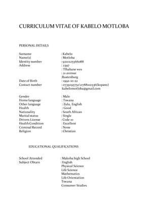 CURRICULUM VITAE OF KABELO MOTLOBA
PERSONAL DETAILS
Surname : Kabelo
Name(s) : Motloba
Identity number : 9210225566088
Address : 2397
: Tlhabane wes
: 21 avenue
:Rustenburg
Date of Birth : 1992-10-22
Contact number : 07350957500788102536(kopano)
:kabelomotloba@gmail.com
Gender : Male
Home language : Tswana
Other language : Zulu, English
Health : Good
Nationality : South African
Marital status : Single
Drivers License : Code 10
Health Condition : Excellent
Criminal Record : None
Religion : Christian
EDUCATIONAL QUALIFICATIONS
School Attended : Makoba high School
Subject Obtain : English
Physical Science
Life Science
Mathematics
Life Orientation
Tswana
Consumer Studies
 