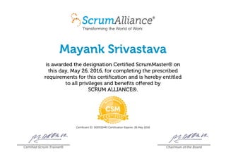 Mayank Srivastava
is awarded the designation Certified ScrumMaster® on
this day, May 26, 2016, for completing the prescribed
requirements for this certification and is hereby entitled
to all privileges and benefits offered by
SCRUM ALLIANCE®.
Certificant ID: 000533445 Certification Expires: 26 May 2018
Certified Scrum Trainer® Chairman of the Board
 