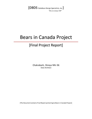 [DBDS DataBase Design Specialists, Inc.]
“We are always 5NF”
Bears in Canada Project
[Final Project Report]
Chakrabarti, Shreya NN: 06
Data Architect
[The Document contains Final Report pertaining to Bears in Canada Project]
 