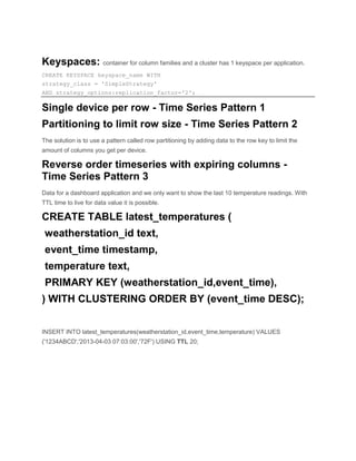 Keyspaces: container for column families and a cluster has 1 keyspace per application.
CREATE KEYSPACE keyspace_name WITH
strategy_class = 'SimpleStrategy'
AND strategy_options:replication_factor='2';
Single device per row - Time Series Pattern 1
Partitioning to limit row size - Time Series Pattern 2
The solution is to use a pattern called row partitioning by adding data to the row key to limit the
amount of columns you get per device.
Reverse order timeseries with expiring columns -
Time Series Pattern 3
Data for a dashboard application and we only want to show the last 10 temperature readings. With
TTL time to live for data value it is possible.
CREATE TABLE latest_temperatures (
weatherstation_id text,
event_time timestamp,
temperature text,
PRIMARY KEY (weatherstation_id,event_time),
) WITH CLUSTERING ORDER BY (event_time DESC);
INSERT INTO latest_temperatures(weatherstation_id,event_time,temperature) VALUES
('1234ABCD','2013-04-03 07:03:00','72F') USING TTL 20;
 