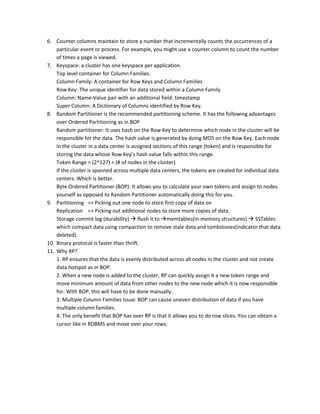 6. Counter columns maintain to store a number that incrementally counts the occurrences of a
particular event or process. For example, you might use a counter column to count the number
of times a page is viewed.
7. Keyspace: a cluster has one keyspace per application.
Top level container for Column Families.
Column Family: A container for Row Keys and Column Families
Row Key: The unique identifier for data stored within a Column Family
Column: Name-Value pair with an additional field: timestamp
Super Column: A Dictionary of Columns identified by Row Key.
8. Random Partitioner is the recommended partitioning scheme. It has the following advantages
over Ordered Partitioning as in BOP
Random partitioner: It uses hash on the Row Key to determine which node in the cluster will be
responsible for the data. The hash value is generated by doing MD5 on the Row Key. Each node
in the cluster in a data center is assigned sections of this range (token) and is responsible for
storing the data whose Row Key’s hash value falls within this range.
Token Range = (2^127) ÷ (# of nodes in the cluster)
If the cluster is spanned across multiple data centers, the tokens are created for individual data
centers. Which is better.
Byte Ordered Partitioner (BOP): It allows you to calculate your own tokens and assign to nodes
yourself as opposed to Random Partitioner automatically doing this for you.
9. Partitioning => Picking out one node to store first copy of data on
Replication => Picking out additional nodes to store more copies of data.
Storage commit log (durability)  flush it to memtables(in-memory structures)  SSTables
which compact data using compaction to remove stale data and tombstones(indicator that data
deleted).
10. Binary protocol is faster than thrift.
11. Why RP?
1. RP ensures that the data is evenly distributed across all nodes in the cluster and not create
data hotspot as in BOP.
2. When a new node is added to the cluster, RP can quickly assign it a new token range and
move minimum amount of data from other nodes to the new node which it is now responsible
for. With BOP, this will have to be done manually.
3. Multiple Column Families Issue: BOP can cause uneven distribution of data if you have
multiple column families.
4. The only benefit that BOP has over RP is that it allows you to do row slices. You can obtain a
cursor like in RDBMS and move over your rows.
 