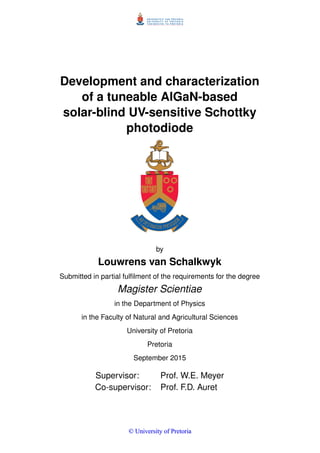 Development and characterization
of a tuneable AlGaN-based
solar-blind UV-sensitive Schottky
photodiode
by
Louwrens van Schalkwyk
Submitted in partial fulﬁlment of the requirements for the degree
Magister Scientiae
in the Department of Physics
in the Faculty of Natural and Agricultural Sciences
University of Pretoria
Pretoria
September 2015
Supervisor: Prof. W.E. Meyer
Co-supervisor: Prof. F.D. Auret
©© UUnniivveerrssiittyy ooff PPrreettoorriiaa
 