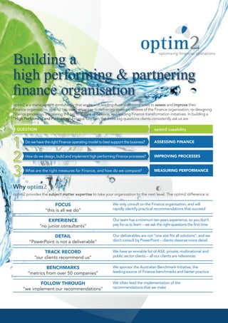 Building a
high performing & partnering
finance organisation
optim2 is a management consultancy that works with leading Australian companies to assess and improve their
Finance organisation. optim2 has deep expertise in delivering strategic reviews of the Finance organisation, re-designing
Finance processes, measuring the performance of Finance, and leading Finance transformation initiatives. In building a
“High Performing and Partnering” Finance function, the three big questions clients consistently ask us are:
QUESTION optim2 capability
Do we have the right Finance operating model to best support the business? ASSESSING FINANCE
How do we design, build and implement high performing Finance processes? IMPROVING PROCESSES
What are the right measures for Finance, and how do we compare? MEASURING PERFORMANCE
Why
optim2 provides the subject matter expertise to take your organisation to the next level. The optim2 difference is:
FOCUS
“this is all we do”
We only consult on the Finance organisation, and will
rapidly identify practical recommendations that succeed
EXPERIENCE
“no junior consultants”
Our team has a minimum ten years experience, so you don’t
pay for us to learn – we ask the right questions the first time
DETAIL
“PowerPoint is not a deliverable”
Our deliverables are not “one size fits all solutions”, and we
don’t consult by PowerPoint – clients deserve more detail
TRACK RECORD
“our clients recommend us”
We have an enviable list of ASX, private, multinational and
public sector clients – all our clients are references
BENCHMARKS
“metrics from over 50 companies”
We sponsor the Australian Benchmark Initiative, the
leading source of Finance benchmarks and better practice
FOLLOW THROUGH
“we implement our recommendations”
We often lead the implementation of the
recommendations that we make
 
