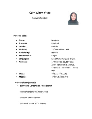 Curriculum Vitae
Maryam Ranjbari
Personal Date:
 Name: Maryam
 Surname: Ranjbari
 Gender: Female
 Birthday: 27th
December 1978
 Nationality: Iranian
 Marital Status: Single
 Languages: Farsi ( Mother Tongue ) - English
 Address: 1st
Floor, No. 23, 18th
East
Alley, North Tohid Avenue,
4th
SquareTehranpars- Tehran
Iran
 Phone: +98-21-77366548
 Mobile: +98-912-2028-398
Professional Experience:
 Sumitomo Corporation/ Iran Branch
Position: Expert, Business Group
Location: Iran – Tehran
Duration: March 2003 till Now
 
