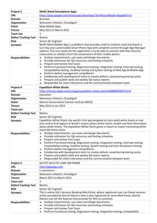 Project-3 MUR/ Retail Smartphone Apps
URL https://play.google.com/store/apps/developer?id=Mojo+Mobile+Apps&hl=en
Domain Business
Organization Netsmartz Infotech, Chandigarh
Client Majo Mobile Apps
Tenure May 2011 to March 2012
Team size 3
Defect Tracking Tool Mantis
Role Senior QC Engineer
Synopsis MUR/ Retail Mobile App is a platform that provides small to medium sized merchants a
turn-key and customizable Smart Phone App with complete control through App Manager
(admin). The user needs for this application is to be able to connect with their favorite
restaurants or retailers from the convenience of their mobile phone.
Responsibilities  Analyze requirements, use cases and design documents
 Provide estimation for QA resources and testing schedules
 Prepare and review Test Cases
 Perform Functional testing, Regression testing, Integration testing, Interrupt testing,
Compatibility testing, Usability testing and System testing of Web App & Mobile App
 Perform defect management using Mantis
 Collaborate with development team to resolve defects raised during testing cycles
 Prepare and publish daily and weekly QA status reports
 Responsible for client interaction and fair communication between team
Project-4 Expedition White Sharks
URL https://itunes.apple.com/us/app/expedition-white-shark/id488682903?mt=8
Domain Education
Organization Netsmartz Infotech, Chandigarh
Client Marine Conservation Science Institute (MCSI)
Tenure May 2011 to Jan 2012
Team size 3
Defect Tracking Tool Mantis
Role Senior QC Engineer
Synopsis Expedition White Shark, the world’s first app designed to track adult white sharks in real
time and to find regions of world’s oceans where white sharks inhabit and find information
about white sharks. The Expedition White Shark game is meant to impart interesting white
shark life history facts.
Responsibilities  Analyze requirements, use cases and design documents
 Provide estimation for QA resources and testing schedules
 Prepare and review Test Cases
 Perform Functional testing, Regression testing, Integration testing, Interrupt testing,
Compatibility testing, Usability testing, System testing and User Acceptance testing
 Perform defect management using Mantis
 Collaborate with development team to resolve defects raised during testing cycles
 Prepare and publish daily and weekly QA status reports
 Responsible for client interaction and fair communication between team
Project-5 GO PET GO'S PET CARE SOFTWARE
URL http://gopetgo.com
Domain E-commerce
Organization Netsmartz Infotech, Chandigarh
Tenure March 2011 to March 2012
Team size 3
Defect Tracking Tool Mantis
Role Senior QC Engineer
Synopsis This is online Pet’s Services Booking Web Portal, where registered user can freeze services
online provided by Kennel Owners who is also registered on same Web Portal. Kennel
Owners can list the features they provide for Pets to customer.
Responsibilities  Analyze requirements, use cases and design documents
 Provide estimation for QA resources and testing schedules
 Prepare and review Test Cases
 Perform Functional testing, Regression testing, Integration testing, Compatibility
 