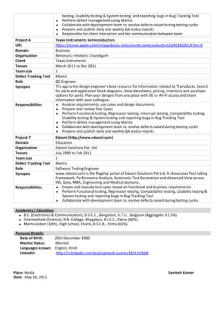 testing, Usability testing & System testing and reporting bugs in Bug Tracking Tool
 Perform defect management using Mantis
 Collaborate with development team to resolve defects raised during testing cycles
 Prepare and publish daily and weekly QA status reports
 Responsible for client interaction and fair communication between team
Project-6 Texas Instruments Semiconductors
URL https://itunes.apple.com/in/app/texas-instruments-semiconductors/id451469618?mt=8
Domain Business
Organization Netsmartz Infotech, Chandigarh
Client Texas Instruments
Tenure March 2011 to Dec 2011
Team size 2
Defect Tracking Tool Mantis
Role QC Engineer
Synopsis TI’s app is the design engineer’s best resource for information related to TI products. Search
for parts and application block diagrams. View datasheets, pricing, inventory and purchase
options for parts. Plan your designs from any place with 3G or Wi-Fi access and share
information with your colleague.
Responsibilities  Analyze requirements, use cases and design documents
 Prepare and review Test Cases
 Perform Functional testing, Regression testing, Interrupt testing, Compatibility testing,
Usability testing & System testing and reporting bugs in Bug Tracking Tool
 Perform defect management using Mantis
 Collaborate with development team to resolve defects raised during testing cycles
 Prepare and publish daily and weekly QA status reports
Project-7 Edooni (http://www.edooni.com)
Domain Education
Organization Edooni Solutions Pvt. Ltd.
Tenure July 2009 to Feb 2011
Team size 2
Defect Tracking Tool Mantis
Role Software Testing Engineer
Synopsis www.edooni.com is the flagship portal of Edooni Solutions Pvt Ltd. It showcases Test-taking
Framework, Performance Analysis, Automatic Test Generation and Advanced View across
IAS, Gate, MBA, Engineering and Medical domains.
Responsibilities  Create and execute test cases based on functional and business requirements
 Perform Functional testing, Regression testing, Compatibility testing, Usability testing &
System testing and reporting bugs in Bug Tracking Tool
 Collaborate with development team to resolve defects raised during testing cycles
Academics/ Education:
 B.E. (Electronics & Communication), D.S.C.E., Bangalore, V.T.U., Belgaum (Aggregate: 61.5%).
 Intermediate (Science), B.N. College, Bhagalpur, B.I.E.C., Patna (60%).
 Matriculation (10th), High School, Kharik, B.S.E.B., Patna (65%).
Personal Details:
Date of Birth: 25th December 1983
Marital Status: Married
Languages known: English, Hindi
Linkedin: http://in.linkedin.com/pub/santosh-kumar/18/410/bb8
Place: Noida Santosh Kumar
Date: May 18, 2015
 