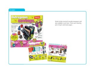 Retail circulars inserted in weekly newspapers and
also available in each store. These were zoned by
price in layers and master pages.
Circulars
Page 1 zones: 1, 2, 3, 5
Outrageous
savings.Fill their lockers and backpacks without emptying your wallet.
EXTREMEDEALS
7daysofsavings!Sunday,July16–Saturday,July22,2006.
Donate $
1.95
for school supplies.
All donations go to local Boys & Girls
Clubs or to a local charity.
See store for details.
15¢
Staples®
8" x 101
⁄2"
filler paper
• Available in college
and wide ruled
502878, 502879
150 sheets 9¢
Elmer’s®
school glue
346361
10/pack68¢
Crayola®
broad-tip
or fine-tip classic
markers
860124, 381809
Texas Instruments TI-84 Plus
graphing calculator
• 100% compatible with the
TI-83 Plus
• 3x more memory
• 2.5x faster
• Includes USB computer cable
• $119.99 - $15 instant savings
- $15 easy rebate = $89.99
566641
Mead®
Five Star®
Premier
1-subject notebook
601350, 256511
100 sheets75¢
Texas Instruments TI-83 Plus
graphing calculator
• $99.96 - $15 instant savings
- $10 easy rebate = $74.96
383237
Save $
30
$
8999
after easy rebate
Save $
25
$
7496
after easy rebate
Limit 12 per customer.
Limit 5 per customer.
Limit 5 per customer.
Limit 5 per customer.
$
998–$
3998
Selection varies by store.
Sweet selection.
Sweet style.
Roll back to school
with the hottest new
backpacks.
Products pictured are not included with backpack.
9
Page 2 zones: 1, 1a
2
color-coded.
colllllllllllllloro rcolllllllllllllor cccccccccccooooooooooo
Amazingly
Must-have
mini pens.
Staples
®
will donate
$
3 directly to your
school for every eligible ink or toner
cartridge you collect.
Learn more at:
www.staplesrecyclefored.com
B
C
D
A
B
NEW!
A
A
B
C
D
E
your choice
99¢
B. Sanford
®
Sharpie
®
mini
assorted-color markers
599367
C. Accent
®
mini markers
627282
D. Pentel
®
R.S.V.P.
®
mini pens
648272
E. Pilot EZR mini pens
648278
99¢
A. Staples
®
translucent
pencil boxes
• Reg. price $1.49
825885
Save
$
3
D. 3-drawer wide chest
• Reg. price $12.94
632477-green, 632475-blue
5-drawer mini chests. 632479-blue,
632480-green. $19.94. Reg. price $22.94.
$
994
$
199
C. Avery
®
5-tab
write-on indexes
486272
Avery
®
8-tab
write-on indexes.
Available in assorted colors.
486276. $2.99.
2 for $
5$2.99 each 12/pack
A. Staples
®
mini gel stick pens
636172-black, 635246-assorted colors
PLUS
2 Free
notebooks
Free graphing notebooks instantly with Casio
®
calculator purchase. 716522. $4.98 value.
Plus tax where applicable.
$2.99 each 5/pack
A. Staples
®
Xeno retractable
medium pens
577925-black, 577926-blue
$2.99 each 4/pack
B. Staples
®
Sonix retractable
ballpoint pens
634958-black, 634959-assorted colors
2 for $
5
$
128
Staples
®
wide-ruled
composition book
• 100 sheets per book
• Reg. price $3.59
201384
2/pack
Casio
®
FX-260
scientific
calculator.
855558. $8.99.
Texas Instruments
TI-30Xa scientific
calculator. 275842.
$9.99.
$
1499
Texas Instruments
TI-30XII-S scientific
solar calculator
• 2-line display
382647
$
999
Casio
®
FX300MS
scientific solar
calculator
• 2-line display
403857
$3.99 each
B. Avery
®
1" durable view binders
2 for
$
7
Avery
® 1
⁄2" durable view binders.
2 for $7. $3.99 each.
each
Only 64¢ each
Page 3 zones: 1, 2, 3, 4, 5, 6, 7
Teen 1 block
3
Expo glass stand. 580538.$39.99. Reg. price $69.99.
Pacific computer desk. 36"h x 48"w x 24"d.556945. $59.99. Reg. price $79.99.Situations black leather task chair witharms. Seat-height/tilt-tension lock. 515355.$39.99. Reg. price $59.99.
Save 50%
$
1499
2-shelf bookcase
• 30"h x 28"w x 12"d• Reg. price $29.99480207-oak ﬁnish, 481276-white ﬁnish
3-shelf bookcase. 480208, 481277.$19.99. Reg. price $39.99.
5-shelf bookcase. 480209, 481279.$24.99. Reg. price $49.99.
Save $
40
$
9999
Corner workcenter• 517
⁄8"h x 501
⁄2"w x 501
⁄2"d• Reg. price $139.99360638-oak/black ﬁnish
Save $
20
$
2999
2-shelf heavy-duty bookcase• 30"h x 36"w x 111
⁄2"d• Reg. price $49.99433637, 433627, 433603
3-shelf heavy-duty bookcase. 433641,433632, 433611. $49.99. Reg. price $69.99.5-shelf heavy-duty bookcase. 433646,433629, 433616. $69.99. Reg. price $89.99.Available in oak, cherry (delivery only) and maple ﬁnishes.
Save 23%
$
9999
Staples®
gray/silvertask chair
• Seat-height adjustment• Reg. price $129.99632445
Unless otherwise noted, all furniture is sold unassembled. However, professional assembly is available for an additional charge. While our furniture
selection may vary by store, you can always access our complete selection at www.staples.com or 1-800-333-3330. Get fast, convenient delivery!
$
9998
Save $
40
when you purchase
desk and chair together
SAVE 10%
–50%
on ALL in-stock chairs
PLUS an additional $
5–$
10 on a chairmat with your purchase after easy rebate.
$
8999
Situations Caressoft®
seriesmid-back executive chair• Covered with durable
Caressoft®
fabric
• Seat-height/tilt-tension lock• Reg. price $129.99580632
Save 30%
$
6999
Staples®
task chairs
• Seat-height adjustment• Reg. price $89.99632451-blue, 632450-orange
Save 22%
$
3999
Situations leather
or fabric manager’s chairs• Reg. price $79.99438030-leather, 479458-fabric
Save 50%
Save $
20
$
5999
Expo glass desk
• 537
⁄8"h x 337
⁄8"w x 225
⁄8"d• Reg. price $79.99580537
Enter to win a back to school shopping spree!
Visit your local Staples®
store or go online to www.geared4school.com to learn more.
PLUS don’t
miss... FREE Furniture assembly on your purchase of $
350 or more.
Includes all ready-to-assemble furniture. Minimum purchase of $350 required. Offer not valid on file cabinets or chairs. See store for details, offer expires 7/22/06.
 