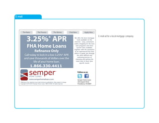 E-mail
Follow us on
The Rates The Process The Skinny Chat Now Apply Now
*Refinance Only. Applicant must meet minimum qualifications. Rate subject to change.
Copyright © 2010-2013 Semper Home Loans. NMLS #1053. All rights reserved.
semperHOME LOANS
SM
3.25%* APR
FHA Home Loans
Refinance Only
Call today to lock in a low 3.25%* APR
and save thousands of dollars over the
life of your home loan.
We offer the best mortgage
tools available on the
Internet - easy, convenient,
online shopping for the best
loan programs and most
current rates available,
together with the assistance
of an experienced live loan
officer to guide you through
the often difficult and
confusing process of
choosing and getting the
exact loan to meet your
specific needs.
www.semperhomeloans.com
1.866.330.4411
Semper Home Loans
225 Dupont Drive
Providence, RI 02907
E-mail ad for a local mortgage company.
 