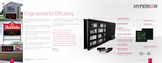 Engineered for Eﬃciency
Hyperion displays are built right here in Michigan, using our
unique modular system of high-quality LED components and
construction.
• Bright red or amber displays with capability of nearly 16,000
grayscale shades for realistic rendering of photos, graphics
and custom animations
• Choose from 16mm, 20mm, 25mm, 32mm and 40mm pixel
pitches to allow for virtually any viewing distance. (See
selection guide on pages 11-12.)
• Modular design allows for single or double-sided units in
virtually any size and proportion — easy service and replace-
ment
• Beautiful powder coated lightweight aluminum cabinet —
easier to install, impervious to the elements
• High eﬃciency bright LED technology with low power
consumption and 5-year warranty
• Large component inventory for quick delivery — locally
serviced by our network of qualiﬁed sign dealers
• Simple visual programming with all standard and wireless
communication options
A
B
C
U-Shaped Powder-Coated Channel
Engineered for easy installation and ﬁnished
in a long-lasting, durable coating
Aluminum Construction
Strong, lightweight construction
makes for easy installation
Self-Captive Screws
Prevents lost screws during service
Double Gasket Seal
Protects against water ingress
Temperature Control Fans
Automatically engage to keep display
cool and ensure long life of components
Internal Module Shields
Prevents water damage during
service
3 Layers of Conformal Coating
Protects electronics from water and
mildew damage
Light Sensor
Independent light sensors on each side
of display ensure proper brightness depending
on time of day and weather conditions
Unique Power Conditioning Module
Protects against surges, transients, spikes and
nearby static discharge from electrical storms
Eﬃcient Power Supply
Reduces energy consumption
Processor with 256M of Memory
Built-in capability to store thousands of
messages
Don Lemons
Marketing Specialist
Spartan Stores, Inc.
Spartan actively pursues new
opportunities to expand our
marketing eﬀorts in retail industry
and the Hyperion™
line of message
centers has performed very well in
achieving our goals of promoting
our private label brands and in-store
sale feature items to our customers.
A 32mm Red (24 x 64) 3’ x 7’
B 16mm Amber (32 x 144) 2’ x 8’
C 20mm Red (32 x 80) 3’ x 6’
2423 CALL TODAY 866-998-0990
 