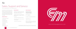 Sales, Support and Service
Your satisfaction is our top priority
We take pride in each milestone we’ve passed
during our history. Even more important to us,
however, are the people who bring years of tenure
to their positions. Our staﬀ demonstrates dedica-
tion to exceptional quality and customer service
every day. From our corporate oﬃces in Farmington
Hills, Michigan we oﬀer several methods to support
you, including:
Support and Service
• 24/7 Phone Techincal Support
• Online Live Chat
• Online Support Sessions
• Online Training Videos
• On-Site Technical Support
• Factory Training
• Phone Training
• Webinar Training
• Repair and Return Program
Sales and Service
• Regional sales staﬀ provide technical support,
sales materials, quotations, sales webinars, site
survey assistance and on-site training
• Dedicated Customer Service Representatives to
manage transactions and support Sales and
Service eﬀorts
• Leasing Options provide a great way to ﬁnance
• Media Services provide custom content and
content management
• Comprehensive Product Warranties
Contact Information
Electro-Matic Products, Inc.
23409 Industrial Park Court
Farmington Hills, MI 48335
Phone: 248-478-1182
Fax: 248-478-1472
Hours: 8:00am - 5:00pm Eastern, Monday-Friday
empvisualsolutions.com
help@electro-matic.com
Warranty or Returning Material: Please Contact
Customer Service. All returns should have a Return
Authorization Number (RMA).
electronicmessagecenters.com
Photographs of signage depict actual Electro-Matic product installations. They do not necessarily constitute
or imply endorsements or recommendations by the companies whose names or logos appear on the signage.
FIND US ONLINE @ ELECTRONICMESSAGECENTERS.COM
45
 