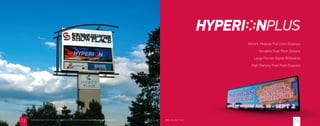 Vibrant, Modular Full Color Displays
Versatile Pixel Pitch Options
Large Format Digital Billboards
High-Density Pixel Pitch Displays
20mm ( 96 x 352 ) 7’ x 24’LEARN MORE ABOUT WHAT MAKES THE HYPERIONPLUS AN INDUSTRY LEADER @ ELECTRONICMESSAGECENTERS.COM
1413
 