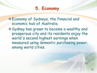 16
5. Economy
Economy of Sydneys, the financial and
economic hub of Australia.
Sydney has grown to become a wealthy and
prosperous city and its residents enjoy the
world's second highest earnings when
measured using domestic purchasing power,
among world cities.
 