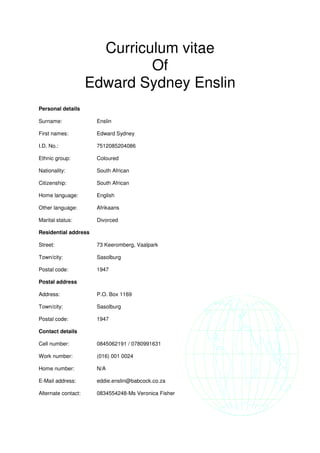 Curriculum vitae
Of
Edward Sydney Enslin
Personal details
Surname: Enslin
First names: Edward Sydney
I.D. No.: 7512085204086
Ethnic group: Coloured
Nationality: South African
Citizenship: South African
Home language: English
Other language: Afrikaans
Marital status: Divorced
Residential address
Street: 73 Keeromberg, Vaalpark
Town/city: Sasolburg
Postal code: 1947
Postal address
Address: P.O. Box 1169
Town/city: Sasolburg
Postal code: 1947
Contact details
Cell number: 0845062191 / 0780991631
Work number: (016) 001 0024
Home number: N/A
E-Mail address: eddie.enslin@babcock.co.za
Alternate contact: 0834554248-Ms Veronica Fisher
 