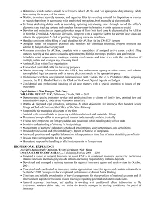  Determines which matters should be referred to which AUSA and / or appropriate duty attorney, while
determining the urgency of the matter
 Divides, examines, securely removes, and organizes files by recording material for disposition or transfer
to records depository in accordance with established procedures, both manually & electronically
 Performs docketing duties such as amending, updating and closing cases through use of the office’s
electronic case tracking system, and searches for necessary information via this system as needed
 Develops and maintains an organized product range of files (both hard copy & electronically) for AUSAs
in both the Criminal & Appellate Divisions, complete with a suspense system for current case loads and
informs the appropriate AUSA of pending / changing dates and deadlines
 Handles consistent online filing of legal pleadings for AUSAs via the CM/ECF system
 Obligates funds for litigation expenses and monitors for continued necessity; reviews invoices and
submits to budget office for payment
 Maintains calendars for AUSAs, complete with a spreadsheet of assigned active cases; tracked filing
statuses; hearing & trial dates; scheduled appointments; division meetings; proffers; and conferences
 Schedules court appearances, meetings, training conferences, and interviews with the coordination of
multiple parties and arranges any necessary travel
 Assists AUSAs with office organization
 Transcribed controlled calls for discovery purposes
 Obtains necessary information from the AUSA, law enforcement agency or other source, and submits
accomplished legal documents and / or secure electronic media to the appropriate party
 Professional telephone and personal communication with visitors, the U. S. Probation Office, opposing
counsels, the U.S. Marshal Service, the Clerks of the Court, Special Agents and Judges
 Confidential and professional handling of all case matters with a special attention to issues of pre-
indictment
Legal Assistant / Firm Manager (Full–Time)
WILLARD / HURLEY, LLC, Tallahassee, Florida, 2008 — 2010
 Demonstrated quality customer service and professionalism to clients of family law, criminal law and
administrative aspects, both in the courtroom and office
 Drafted & prepared legal pleadings, subpoenas & other documents for attorneys then handled secure
filings to Clerk of Court and the Office of the State Attorney
 Responsible for managing all aspects of the firm
 Assisted with criminal trials in preparing exhibits and related trial materials / filings
 Maintained complex files in an organized manner both manually and electronically
 Trained new employees on firm procedures and guidelines while handling daily office tasks
 Sensitive understanding of attorney / client privilege
 Management of partners’ calendars; scheduled appointments, court appearances, and depositions
 Provided professional and efficient delivery / Return of Service of subpoenas
 Answered questions and supplied information to keep partners’ time free of minor detailed types of tasks
 Booked travel arrangements for the partners
 Honest and responsible handling of all client payments to firm partners
PROFESSIONAL EXPERIENCE
Executive Administrative Assistant / Event Coordinator (Full–Time)
INSURANCE OFFICE OF AMERICA, Tallahassee, Florida, 2004 — 2008
 Provided a range of support functions to assist CSR’s in a national insurance agency by performing
clerical functions and managing outside errands, including responsibility for bank deposits
 Developed and managed a training seminar for regional insurance agents and underwriters in October,
2004
 Conceived and coordinated an insurance carrier appreciation event for agents and carriers nationwide in
September 2007 / recognized for exceptional performance at Annual Sales Meeting
 Consistent and reliable coordination of travel arrangements for vice president of national accounts and all
entertainment aspects for business related meetings regarding potential and established clients
 Assured accuracy, timeliness, and quality in working with confidential client information to file
documents, retrieve claim info, and assist the branch manager in mailing certificates for proof of
insurance
 