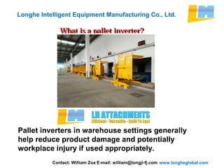 www.longheglobal.com
Longhe Intelligent Equipment Manufacturing Co., Ltd.
What is a pallet inverter?What is a pallet inverter?
Pallet inverters in warehouse settings generally
help reduce product damage and potentially
workplace injury if used appropriately.
Contact: William Zoa E-mail: william@longji-fj.com
 