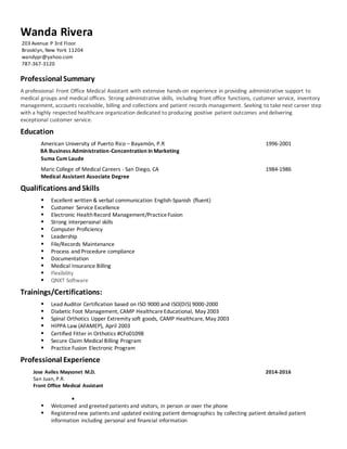 Wanda Rivera
203 Avenue P 3rd Floor
Brooklyn, New York 11204
wandypr@yahoo.com
787-367-3120
Professional Summary
A professional Front Office Medical Assistant with extensive hands-on experience in providing administrative support to
medical groups and medical offices. Strong administrative skills, including front office functions, customer service, inventory
management, accounts receivable, billing and collections and patient records management. Seeking to take next career step
with a highly respected healthcare organization dedicated to producing positive patient outcomes and delivering
exceptional customer service.
Education
American University of Puerto Rico – Bayamón, P.R 1996-2001
BA Business Administration-Concentration in Marketing
Suma Cum Laude
Maric College of Medical Careers - San Diego, CA 1984-1986
Medical Assistant Associate Degree
Qualifications andSkills
 Excellent written & verbal communication English-Spanish (fluent)
 Customer Service Excellence
 Electronic HealthRecord Management/PracticeFusion
 Strong interpersonal skills
 Computer Proficiency
 Leadership
 File/Records Maintenance
 Process and Procedure compliance
 Documentation
 Medical Insurance Billing
 Flexibility
 QNXT Software
Trainings/Certifications:
 Lead Auditor Certification based on ISO 9000 and ISO(DIS) 9000-2000
 Diabetic Foot Management, CAMP HealthcareEducational, May 2003
 Spinal Orthotics Upper Extremity soft goods, CAMP Healthcare, May 2003
 HIPPA Law (AFAMEP), April 2003
 Certified Fitter in Orthotics #CFo01098
 Secure Claim Medical Billing Program
 Practice Fusion Electronic Program
Professional Experience
Jose Aviles Maysonet M.D. 2014-2016
San Juan, P.R.
Front Office Medical Assistant

 Welcomed and greeted patients and visitors, in person or over the phone
 Registerednew patients and updated existing patient demographics by collecting patient detailed patient
information including personal and financial information
 