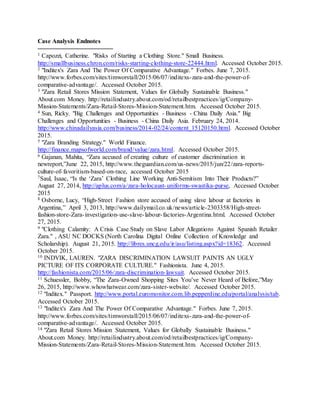 9
Case Analysis Endnotes
1 Capozzi, Catherine. "Risks of Starting a Clothing Store." Small Business.
http://smallbusiness.chron.com/risks-starting-clothing-store-22444.html. Accessed October 2015.
2 "Inditex's Zara And The Power Of Comparative Advantage." Forbes. June 7, 2015.
http://www.forbes.com/sites/timworstall/2015/06/07/inditexs-zara-and-the-power-of-
comparative-advantage/. Accessed October 2015.
3 "Zara Retail Stores Mission Statement, Values for Globally Sustainable Business."
About.com Money. http://retailindustry.about.com/od/retailbestpractices/ig/Company-
Mission-Statements/Zara-Retail-Stores-Mission-Statement.htm. Accessed October 2015.
4 Sun, Ricky. "Big Challenges and Opportunities - Business - China Daily Asia." Big
Challenges and Opportunities - Business - China Daily Asia. February 24, 2014.
http://www.chinadailyasia.com/business/2014-02/24/content_15120150.html. Accessed October
2015.
5 "Zara Branding Strategy." World Finance.
http://finance.mapsofworld.com/brand/value/zara.html. Accessed October 2015.
6 Gajanan, Mahita, “Zara accused of creating culture of customer discrimination in
newreport,”June 22, 2015, http://www.theguardian.com/us-news/2015/jun/22/zara-reports-
culture-of-favoritism-based-on-race, accessed October 2015
7Saul, Isaac, “Is the ‘Zara’ Clothing Line Working Anti-Semitism Into Their Products?”
August 27, 2014, http://aplus.com/a/zara-holocaust-uniforms-swastika-purse, Accessed October
2015
8 Osborne, Lucy, “High-Street Fashion store accused of using slave labour at factories in
Argentina,” April 3, 2013, http://www.dailymail.co.uk/news/article-2303358/High-street-
fashion-store-Zara-investigation-use-slave-labour-factories-Argentina.html. Accessed October
27, 2015.
9 "Clothing Calamity: A Crisis Case Study on Slave Labor Allegations Against Spanish Retailer
Zara." , ASU NC DOCKS (North Carolina Digital Online Collection of Knowledge and
Scholarship). August 21, 2015. http://libres.uncg.edu/ir/asu/listing.aspx?id=18362. Accessed
October 2015.
10 INDVIK, LAUREN. "ZARA DISCRIMINATION LAWSUIT PAINTS AN UGLY
PICTURE OF ITS CORPORATE CULTURE." Fashionista. June 4, 2015.
http://fashionista.com/2015/06/zara-discrimination-lawsuit. Accessed October 2015.
11 Schuessler, Bobby, “The Zara-Owned Shopping Sites You’ve Never Heard of Before,”May
26, 2015, http://www.whowhatwear.com/zara-sister-website/. Accessed October 2015.
12 "Inditex." Passport. http://www.portal.euromonitor.com.lib.pepperdine.edu/portal/analysis/tab.
Accessed October 2015.
13 "Inditex's Zara And The Power Of Comparative Advantage." Forbes. June 7, 2015.
http://www.forbes.com/sites/timworstall/2015/06/07/inditexs-zara-and-the-power-of-
comparative-advantage/. Accessed October 2015.
14 "Zara Retail Stores Mission Statement, Values for Globally Sustainable Business."
About.com Money. http://retailindustry.about.com/od/retailbestpractices/ig/Company-
Mission-Statements/Zara-Retail-Stores-Mission-Statement.htm. Accessed October 2015.
 
