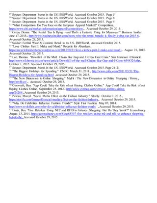 13
29 Source: Department Stores in the US, IBISWorld, Accessed October 2015. Page 5
30 Source: Department Stores in the US, IBISWorld, Accessed October 2015. Page 8
31 Source: Department Stores in the US, IBISWorld, Accessed October 2015. Page 5
32 "What Competition Do You Face on the European Apparel Market?" Competition.,
https://www.cbi.eu/market-information/apparel/competition/,. Accessed October 29, 2015. .
33 Green, Dennis. "The Rental Tux Is Dying - and That's a Fantastic Thing for Menswear." Business Insider.
June 17, 2015., http://www.businessinsider.com/heres-why-the-rental-tuxedo-is-finally-dying-out-2015-6,.
Accessed October 29, 2015.
34 Source: Formal Wear & Costume Retail in the US, IBISWorld, Accessed October 2015.
35 "Love Clothes Part II: Make and Mend." Recycle for Aberdeen.,
https://recycleforaberdeen.wordpress.com/2015/08/21/love-clothes-part-2-make-and-mend/,. August 21, 2015.
Accessed October 29, 2015.
36 Lee, Thomas. "Downfall of the Mall: Chains like Gap and J. Crew Face Crisis." San Francisco Chronicle.
http://www.sfchronicle.com/news/article/Downfall-of-the-mall-Chains-like-Gap-and-J-Crew-6544324.php,.
October 1, 2015. Accessed October 29, 2015.
37 Source: Department Stores in the US, IBISWorld, Accessed October 2015. Page 21-21
38 "The Biggest Holidays for Spending." CNBC. March 31, 2011., http://www.cnbc.com/2011/03/31/The-
Biggest-Holidays-for-Spending.html ,accessed October 29, 2015.
39 "The New Dimension to Online Shopping." MyFit / The New Dimension to Online Shopping / Home.,
http://myfit.co/., Accessed October 29, 2015.
40 Coxworth, Ben. "App Could Take the Risk of out Buying Clothes Online." App Could Take the Risk of out
Buying Clothes Online. September 25, 2012., http://www.gizmag.com/verisize-clothes-sizing-
app/24284/,.Accessed October 29, 2015.
41 Pawlas, Marcel. "Social Media Effect on the Fashion Industry." Storify. October 1, 2015.,
https://storify.com/0marcel0/social-media-effect-on-the-fashion-industry,. Accessed October 29, 2015.
42 "Why Do Celebrities Influence Fashion Trends?" Style Flair Fashion. May 07, 2014.
http://www.styleflair.com/why-do-celebrities-influence-fashion-trends/ ,.Accessed October 29, 2015.
43 Davis, Ben. "Five Retailers Using NFC and RFID to Enhance Shopping: But Do They Work?" Econsultancy.
August 13, 2014. https://econsultancy.com/blog/65307-five-retailers-using-nfc-and-rfid-to-enhance-shopping-
but-do-the, Accessed October 29, 2015.
 