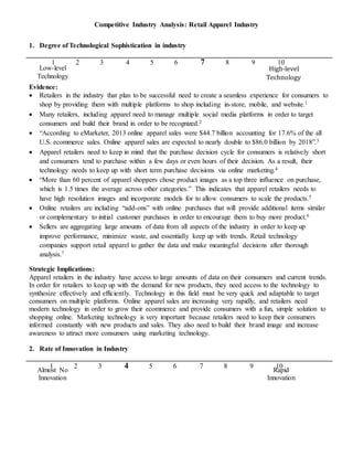 14
Low-level
Technology
High-level
Technology
Almost No
Innovation
Rapid
Innovation
Competitive Industry Analysis: Retail Apparel Industry
1. Degree of Technological Sophistication in industry
1 2 3 4 5 6 7 8 9 10
Evidence:
 Retailers in the industry that plan to be successful need to create a seamless experience for consumers to
shop by providing them with multiple platforms to shop including in-store, mobile, and website.1
 Many retailers, including apparel need to manage multiple social media platforms in order to target
consumers and build their brand in order to be recognized.2
 “According to eMarketer, 2013 online apparel sales were $44.7 billion accounting for 17.6% of the all
U.S. ecommerce sales. Online apparel sales are expected to nearly double to $86.0 billion by 2018”.3
 Apparel retailers need to keep in mind that the purchase decision cycle for consumers is relatively short
and consumers tend to purchase within a few days or even hours of their decision. As a result, their
technology needs to keep up with short term purchase decisions via online marketing.4
 “More than 60 percent of apparel shoppers chose product images as a top three influence on purchase,
which is 1.5 times the average across other categories.” This indicates that apparel retailers needs to
have high resolution images and incorporate models for to allow consumers to scale the products.5
 Online retailers are including “add-ons” with online purchases that will provide additional items similar
or complementary to initial customer purchases in order to encourage them to buy more product.6
 Sellers are aggregating large amounts of data from all aspects of the industry in order to keep up
improve performance, minimize waste, and essentially keep up with trends. Retail technology
companies support retail apparel to gather the data and make meaningful decisions after thorough
analysis.7
Strategic Implications:
Apparel retailers in the industry have access to large amounts of data on their consumers and current trends.
In order for retailers to keep up with the demand for new products, they need access to the technology to
synthesize effectively and efficiently. Technology in this field must be very quick and adaptable to target
consumers on multiple platforms. Online apparel sales are increasing very rapidly, and retailers need
modern technology in order to grow their ecommerce and provide consumers with a fun, simple solution to
shopping online. Marketing technology is very important because retailers need to keep their consumers
informed constantly with new products and sales. They also need to build their brand image and increase
awareness to attract more consumers using marketing technology.
2. Rate of Innovation in Industry
1 2 3 4 5 6 7 8 9 10
 