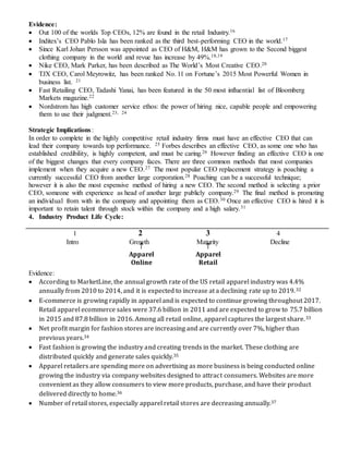 16

Apparel
Online

Apparel
Retail
Evidence:
 Out 100 of the worlds Top CEOs, 12% are found in the retail Industry.16
 Inditex’s CEO Pablo Isla has been ranked as the third best-performing CEO in the world.17
 Since Karl Johan Persson was appointed as CEO of H&M, H&M has grown to the Second biggest
clothing company in the world and revue has increase by 49%.18,19
 Nike CEO, Mark Parker, has been described as The World’s Most Creative CEO.20
 TJX CEO, Carol Meyrowitz, has been ranked No. 11 on Fortune’s 2015 Most Powerful Women in
business list. 21
 Fast Retailing CEO, Tadashi Yanai, has been featured in the 50 most influential list of Bloomberg
Markets magazine.22
 Nordstrom has high customer service ethos: the power of hiring nice, capable people and empowering
them to use their judgment.23, 24
Strategic Implications:
In order to complete in the highly competitive retail industry firms must have an effective CEO that can
lead their company towards top performance. 25 Forbes describes an effective CEO, as some one who has
established credibility, is highly competent, and must be caring.26 However finding an effective CEO is one
of the biggest changes that every company faces. There are three common methods that most companies
implement when they acquire a new CEO.27 The most popular CEO replacement strategy is poaching a
currently successful CEO from another large corporation.28 Poaching can be a successful technique;
however it is also the most expensive method of hiring a new CEO. The second method is selecting a prior
CEO, someone with experience as head of another large publicly company.29 The final method is promoting
an individual from with in the company and appointing them as CEO.30 Once an effective CEO is hired it is
important to retain talent through stock within the company and a high salary.31
4. Industry Product Life Cycle:
1 2 3 4
Intro Growth Maturity Decline
Evidence:
 According to MarketLine, the annual growth rate of the US retail apparel industry was 4.4%
annually from 2010 to 2014, and it is expected to increase at a declining rate up to 2019.32
 E-commerce is growing rapidly in apparel and is expected to continue growing throughout 2017.
Retail apparel ecommerce sales were 37.6 billion in 2011 and are expected to grow to 75.7 billion
in 2015 and 87.8 billion in 2016. Among all retail online, apparel captures the largest share.33
 Net profit margin for fashion stores are increasing and are currently over 7%, higher than
previous years.34
 Fast fashion is growing the industry and creating trends in the market. These clothing are
distributed quickly and generate sales quickly.35
 Apparel retailers are spending more on advertising as more business is being conducted online
growing the industry via company websites designed to attract consumers. Websites are more
convenient as they allow consumers to view more products, purchase, and have their product
delivered directly to home.36
 Number of retail stores, especially apparel retail stores are decreasing annually.37
 
