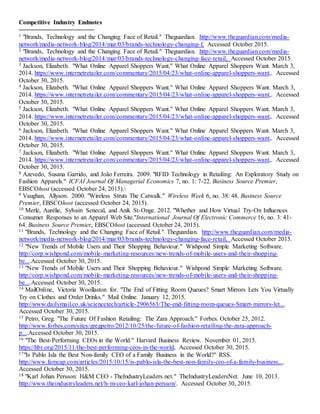 18
Competitive Industry Endnotes
1 "Brands, Technology and the Changing Face of Retail." Theguardian. http://www.theguardian.com/media-
network/media-network-blog/2014/mar/03/brands-technology-changing-f, Accessed October 2015.
2 "Brands, Technology and the Changing Face of Retail." Theguardian. http://www.theguardian.com/media-
network/media-network-blog/2014/mar/03/brands-technology-changing-face-retail, Accessed October 2015.
3 Jackson, Elizabeth. "What Online Apparel Shoppers Want." What Online Apparel Shoppers Want. March 3,
2014. https://www.internetretailer.com/commentary/2015/04/23/what-online-apparel-shoppers-want,. Accessed
October 30, 2015.
4 Jackson, Elizabeth. "What Online Apparel Shoppers Want." What Online Apparel Shoppers Want. March 3,
2014. https://www.internetretailer.com/commentary/2015/04/23/what-online-apparel-shoppers-want,. Accessed
October 30, 2015.
5 Jackson, Elizabeth. "What Online Apparel Shoppers Want." What Online Apparel Shoppers Want. March 3,
2014. https://www.internetretailer.com/commentary/2015/04/23/what-online-apparel-shoppers-want,. Accessed
October 30, 2015.
6 Jackson, Elizabeth. "What Online Apparel Shoppers Want." What Online Apparel Shoppers Want. March 3,
2014. https://www.internetretailer.com/commentary/2015/04/23/what-online-apparel-shoppers-want,. Accessed
October 30, 2015.
7 Jackson, Elizabeth. "What Online Apparel Shoppers Want." What Online Apparel Shoppers Want. March 3,
2014. https://www.internetretailer.com/commentary/2015/04/23/what-online-apparel-shoppers-want,. Accessed
October 30, 2015.
8 Azevedo, Susana Garrido, and João Ferreira. 2009. "RFID Technology in Retailing: An Exploratory Study on
Fashion Apparels." ICFAI Journal Of Managerial Economics 7, no. 1: 7-22. Business Source Premier,
EBSCOhost (accessed October 24, 2015).
9 Vaughan, Allyson. 2000. "Wireless Struts The Catwalk." Wireless Week 6, no. 38: 48. Business Source
Premier, EBSCOhost (accessed October 24, 2015).
10 Merle, Aurélie, Sylvain Senecal, and Anik St-Onge. 2012. "Whether and How Virtual Try-On Influences
Consumer Responses to an Apparel Web Site."International Journal Of Electronic Commerce 16, no. 3: 41-
64. Business Source Premier, EBSCOhost (accessed October 24, 2015).
11 "Brands, Technology and the Changing Face of Retail." Theguardian. http://www.theguardian.com/media-
network/media-network-blog/2014/mar/03/brands-technology-changing-face-retail, Accessed October 2015.
12 "New Trends of Mobile Users and Their Shopping Behaviour." Wishpond Simple Marketing Software.
http://corp.wishpond.com/mobile-marketing-resources/new-trends-of-mobile-users-and-their-shopping-
be....Accessed October 30, 2015.
13 "New Trends of Mobile Users and Their Shopping Behaviour." Wishpond Simple Marketing Software.
http://corp.wishpond.com/mobile-marketing-resources/new-trends-of-mobile-users-and-their-shopping-
be....Accessed October 30, 2015.
14 MailOnline, Victoria Woollaston for. "The End of Fitting Room Queues? Smart Mirrors Lets You Virtually
Try on Clothes and Order Drinks." Mail Online. January 12, 2015.
http://www.dailymail.co.uk/sciencetech/article-2906563/The-end-fitting-room-queues-Smart-mirrors-let....
Accessed October 30, 2015.
15 Petro, Greg. "The Future Of Fashion Retailing: The Zara Approach." Forbes. October 25, 2012.
http://www.forbes.com/sites/gregpetro/2012/10/25/the-future-of-fashion-retailing-the-zara-approach-
p....Accessed October 30, 2015.
16 "The Best-Performing CEOs in the World." Harvard Business Review. November 01, 2015.
https://hbr.org/2015/11/the-best-performing-ceos-in-the-world, Accessed October 30, 2015.
17"Is Pablo Isla the Best Non-family CEO of a Family Business in the World?" RSS.
http://www.famcap.com/articles/2015/10/15/is-pablo-isla-the-best-non-family-ceo-of-a-family-business....
Accessed October 30, 2015.
18 "Karl Johan Persson: H&M CEO - TheIndustryLeaders.net." TheIndustryLeadersNet. June 10, 2013.
http://www.theindustryleaders.net/h-m-ceo-karl-johan-persson/. Accessed October 30, 2015.
 