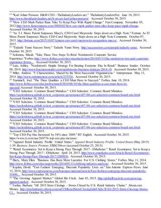 19
19 "Karl Johan Persson: H&M CEO - TheIndustryLeaders.net." TheIndustryLeadersNet. June 10, 2013.
http://www.theindustryleaders.net/h-m-ceo-karl-johan-persson/. Accessed October 30, 2015.
20 "How CEO Mark Parker Runs Nike To Keep Pace With Rapid Change." Fast Company. November 05,
2012.http://www.fastcompany.com/3002642/how-ceo-mark-parker-runs-nike-keep-pace-rapid-change,
Accessed October 30, 2015.
21 "As T.J. Maxx Parent Surpasses Macy's, CEO Carol Meyrowitz Steps down on a High Note." Fortune As TJ
Maxx Parent Surpasses Macys CEO Carol Meyrowitz Steps down on a High Note Comments. October 07,
2015. http://fortune.com/2015/10/07/tjmaxx-ceo-carol-meyrowitz-resignation-macys/, Accessed October 30,
2015.
22 "Tadashi Yanai Success Story." Tadashi Yanai Story. http://successstory.com/people/tadashi-yanai, Accessed
October 30, 2015.
23 Solomon, Micah. "Take These Two Steps To Rival Nordstrom's Customer Service
Experience."Forbes.http://www.forbes.com/sites/micahsolomon/2014/03/15/the-nordstrom-two-part-customer-
experience-formu.... Accessed October 30, 2015.
24 Lutz, Ashley. "Nordstrom's Simple Strategy For Beating Everyone Else In Retail." Business Insider. October
08, 2014. http://www.businessinsider.com/nordstroms-business-strategy-2014-10. Accessed October 30, 2015.
25 Mller, Andrew. "5 Characteristics Shared by the Most Successful Organizations." Entrepreneur. May 13,
2014. http://www.entrepreneur.com/article/233526, Accessed October 30, 2015.
26 Trammell, Joel. "The Three Qualities a CEO Must Have to Succeed." Forbes. June 10, 2014.
http://www.forbes.com/sites/joeltrammell/2014/06/10/the-three-qualities-a-ceo-must-have-to-
succeed/.Accessed October 30, 2015.
27 "CEO Selection: Common Board Mistakes." CEO Selection: Common Board Mistakes.
https://saylordotorg.github.io/text_corporate-governance/s07-04-ceo-selection-common-board-mis.html.
Accessed October 30, 2015.
28 "CEO Selection: Common Board Mistakes." CEO Selection: Common Board Mistakes.
https://saylordotorg.github.io/text_corporate-governance/s07-04-ceo-selection-common-board-mis.html.
Accessed October 30, 2015.
29 "CEO Selection: Common Board Mistakes." CEO Selection: Common Board Mistakes.
https://saylordotorg.github.io/text_corporate-governance/s07-04-ceo-selection-common-board-mis.html.
Accessed October 30, 2015.
30 "CEO Selection: Common Board Mistakes." CEO Selection: Common Board Mistakes.
https://saylordotorg.github.io/text_corporate-governance/s07-04-ceo-selection-common-board-mis.html.
Accessed October 30, 2015.
31 "Top CEO Pay Has Increased by 54% since 2009." RT English. Accessed October 30, 2015.
https://www.rt.com/usa/269776-top-ceo-pay-increase/.
32 "Apparel Retail Industry Profile: United States." Apparel Retail Industry Profile: United States (May 2015):
1-39. Business Source Premier, EBSCOhost (accessed October 25, 2015).
33 "Retail Ecommerce Set to Keep a Strong Pace Through 2017 - EMarketer." Retail Ecommerce Set to Keep a
Strong Pace Through 2017 - EMarketer. April 24, 2013. http://www.emarketer.com/Article/Retail-Ecommerce-
Set-Keep-Strong-Pace-Through-2017/1009836. Accessed October 30, 2015.
34 Biery, Mary Ellen. "Business Has Been More Lucrative For U.S. Clothing Stores." Forbes. May 11, 2014.
http://www.forbes.com/sites/sageworks/2014/05/11/clothing-industry-analysis/. Accessed October 30, 2015.
35 Kaplan, David. "'Fast Fashion' Emerging; Discount Popularity Lives on." San Antonio Express-News. June
12, 2014. http://www.expressnews.com/business/national/article/Fast-fashion-emerging-discount-popularity-
55490.... Accessed October 30, 2015.
36 "The Growing Apparel Market." Global Biz Circle. June 03, 2015. http://globalbizcircle.com/growing-
apparel-market/. Accessed October 30, 2015.
37 Farfan, Barbara. "All 2015 Store Closings - Stores Closed by U.S. Retail Industry Chains." About.com
Money. http://retailindustry.about.com/od/USRetailStoreClosingInfoFAQs/fl/All-2015-Store-Closings-Stores-
Cl.... Accessed October 30, 2015.
 