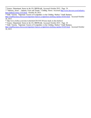 20
38 Source: Department Stores in the US, IBISWorld, Accessed October 2015. Page. 24
39 "!industry_name! - Industry Facts and Trends." Clothing Stores. Accessed http://www.hoovers.com/industry-
facts.clothing-stores.1519.html. October 30, 2015.
40 Duff, Victoria. "Important Factors of Competition in the Clothing Market." Small Business.
http://smallbusiness.chron.com/important-factors-competition-clothing-market-81643.html. Accessed October
30, 2015.
41 http://www.forbes.com/sites/walterloeb/2015/03/30/zara-leads-in-fast-fashion/
42 Source: Department Stores in the US, IBISWorld, Accessed October 2015. Page. 24
43 Duff, Victoria. "Important Factors of Competition in the Clothing Market." Small Business.
http://smallbusiness.chron.com/important-factors-competition-clothing-market-81643.html. Accessed October
30, 2015.
 