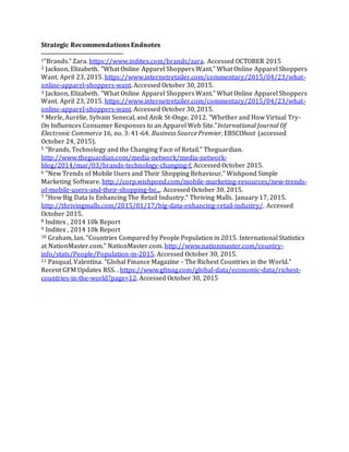31
Strategic Recommendations Endnotes
1"Brands." Zara. https://www.inditex.com/brands/zara. Accessed OCTOBER 2015
2 Jackson, Elizabeth. "What Online Apparel Shoppers Want." What Online Apparel Shoppers
Want. April 23, 2015. https://www.internetretailer.com/commentary/2015/04/23/what-
online-apparel-shoppers-want. Accessed October 30, 2015.
3 Jackson, Elizabeth. "What Online Apparel Shoppers Want." What Online Apparel Shoppers
Want. April 23, 2015. https://www.internetretailer.com/commentary/2015/04/23/what-
online-apparel-shoppers-want. Accessed October 30, 2015.
4 Merle, Aurélie, Sylvain Senecal, and Anik St-Onge. 2012. "Whether and How Virtual Try-
On Influences Consumer Responses to an Apparel Web Site."International Journal Of
Electronic Commerce 16, no. 3: 41-64. Business Source Premier, EBSCOhost (accessed
October 24, 2015).
5 "Brands, Technology and the Changing Face of Retail." Theguardian.
http://www.theguardian.com/media-network/media-network-
blog/2014/mar/03/brands-technology-changing-f, Accessed October 2015.
6 "New Trends of Mobile Users and Their Shopping Behaviour." Wishpond Simple
Marketing Software. http://corp.wishpond.com/mobile-marketing-resources/new-trends-
of-mobile-users-and-their-shopping-be.... Accessed October 30, 2015.
7 "How Big Data Is Enhancing The Retail Industry." Thriving Malls. January 17, 2015.
http://thrivingmalls.com/2015/01/17/big-data-enhancing-retail-industry/. Accessed
October 2015.
8 Inditex , 2014 10k Report
9 Inditex , 2014 10k Report
10 Graham, Ian. "Countries Compared by People Population in 2015. International Statistics
at NationMaster.com." NationMaster.com. http://www.nationmaster.com/country-
info/stats/People/Population-in-2015. Accessed October 30, 2015.
11 Pasqual, Valentina. "Global Finance Magazine - The Richest Countries in the World."
Recent GFM Updates RSS. . https://www.gfmag.com/global-data/economic-data/richest-
countries-in-the-world?page=12. Accessed October 30, 2015
 