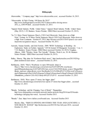 32
Bibliography
Abercrombie, “ Company page.” http://www.abercrombie.com/, accessed October 18, 2015.
“Abercrombie & Fitch Closing 180 Stores By 2015”
http://www.huffingtonpost.com/2012/02/15/abercrombie-closing-stores-
2012_n_1280199.html , accessed October 23, 2015.
"Apparel Retail Industry Profile: United States." Apparel Retail Industry Profile: United States
(May 2015): 1-39. Business Source Premier, EBSCOhost (accessed October 25, 2015).
"As T.J. Maxx Parent Surpasses Macy's, CEO Carol Meyrowitz Steps down on a High
Note." Fortune As TJ Maxx Parent Surpasses Macys CEO Carol Meyrowitz Steps down on
a High Note Comments. October 07, 2015. http://fortune.com/2015/10/07/tjmaxx-ceo-carol-
meyrowitz-resignation-macys/, Accessed October 30, 2015.
Azevedo, Susana Garrido, and João Ferreira. 2009. "RFID Technology in Retailing: An
Exploratory Study on Fashion Apparels." ICFAI Journal Of Managerial Economics 7, no. 1:
7-22. Business Source Premier, EBSCOhost (accessed October 24, 2015).Vaughan,
Allyson. 2000. "Wireless Struts The Catwalk." Wireless Week 6, no. 38: 48. Business
Source Premier, EBSCOhost (accessed October 24, 2015).
Bailey, Sharon, “Big plans for Nordstrom Rack stores”, http://marketrealist.com/2015/02/big-
plans-nordstrom-rack-stores/ , accessed October 23, 2015.
Berthiaume, DAN. “Men’s Wearhouse to open 300 tuxedo shops in
Macy’s.”http://www.chainstoreage.com/article/men%E2%80%99s-wearhouse-
open300tuxedoshopsmacy%E2%80%99s?utm_term=CSA159201&utm_source=MagnetMai
l&utm_medium=subject&utm_term=DayBreaker%3A%20Kohl%27s%20reveals%20succes
sion%20planning%20as%20it%20names%20top%20merchant%20and%20starts%20COO%
20hunt&utm_content=CSA-NLE-Daily-06%2F12%2F15. accessed October 23, 2015.
Berthiaume, DAN, “Ross opens 27 stores, has bigger plans”
http://www.chainstoreage.com/article/ross-opens-27-stores-has-bigger-plans , accessed
October 23, 2015.
"Brands, Technology and the Changing Face of Retail." Theguardian.
http://www.theguardian.com/media-network/media-network-blog/2014/mar/03/brands-
technology-changing-face-retail, Accessed October 2015.
"Brands." Zara. https://www.inditex.com/brands/zara. Accessed October 2015
Brooke, Eliza, “H&M IS OPENING 400 STORES THIS YEAR AND LAUNCHING A
NEW BEAUTY RANGE” http://fashionista.com/2015/01/hm-full-year-2014, accessed
October 23, 2015.
 