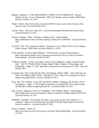 33
Burnham, Elizabeth A. "THE DEPARTMENT STORE IN ITS COMMUNITY." Harvard
Business Review 18, no. 4 (Summer40 1940): 455. Business Source Premier, EBSCOhost
(accessed October 16, 2015).
"Bustle." Bustle. http://www.bustle.com/articles/44607-4-reasons-zara-is-the-only-store-that-
needs-to-exist. Accessed October 2015
Cap Inc, About – Key Facts. http://www. inc.com/content/gapinc/html/aboutus/keyfacts.html,
accessed October 19, 2015.
Capozzi, Catherine. "Risks of Starting a Clothing Store." Small Business.
http://smallbusiness.chron.com/risks-starting-clothing-store-22444.html. Accessed October
2015
CAULEY, PAT. "The E-Retail Revolution." Response 23, no. 6 (March 2015): 38-44. Business
Source Premier, EBSCOhost (accessed October 18, 2015).
"CEO Selection: Common Board Mistakes." CEO Selection: Common Board Mistakes.
https://saylordotorg.github.io/text_corporate-governance/s07-04-ceo-selection-common-
board-mis.html. Accessed October 30, 2015.
"Clothing Calamity: A Crisis Case Study on Slave Labor Allegations Against Spanish Retailer
Zara.” ASU NC DOCKS (North Carolina Digital Online Collection of Knowledge and
Scholarship). August 21, 2015. http://libres.uncg.edu/ir/asu/listing.aspx?id=18362. Accessed
October 2015
Coxworth, Ben. "App Could Take the Risk of out Buying Clothes Online." App Could Take the
Risk of out Buying Clothes Online. September 25, 2012., http://www.gizmag.com/verisize-
clothes-sizing-app/24284/,.Accessed October 29, 2015.
Davis, Ben. "Five Retailers Using NFC and RFID to Enhance Shopping: But Do They Work?"
Econsultancy. August 13, 2014. https://econsultancy.com/blog/65307-five-retailers-using-
nfc-and-rfid-to-enhance-shopping-but-do-the, Accessed October 29, 2015.
Duff, Victoria. "Important Factors of Competition in the Clothing Market." Small Business.
http://smallbusiness.chron.com/important-factors-competition-clothing-market-81643.html.
Accessed October 30, 2015.
ENRIGHT, ALLISON, “Kate Spade will shutter some stores and give more attention to e-
commerce” https://www.internetretailer.com/2015/01/29/kate-spade-shutters-stores-and-
invests-e-commerce , accessed October 23, 2015.
Express Company. “About us.”
http://www.express.com/service/custserv.jsp?name=AboutUsMainPage, accessed October
19, 2015
 