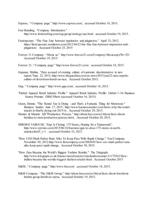 34
Express, “ Company page.” http://www.express.com/, accessed October 18, 2015.
Fast Retailing. “Company Introduction.”
http://www.fastretailing.com/eng/group/strategy/usa.html. accessed October 19, 2015.
Fastexposure. “The Fine Line between inspiration and plagiarism.” April 23, 2012.
https://fastexposure.wordpress.com/2012/04/23/the-fine-line-between-inspiration-and-
plagiarism/. Accessed October 25, 2015
Forever 21 Company. “About us.” http://www.forever21.com/Company/About.aspx?br=f21.
Accessed October 19, 2015.
Forever 21, “ Company page.” http://www.forever21.com/, accessed October 18, 2015.
Gajanan, Mahita, “Zara accused of creating culture of customer discrimination in new
report,”June 22, 2015, http://www.theguardian.com/us-news/2015/jun/22/zara-reports-
culture-of-favoritism-based-on-race. Accessed October 2015.
Gap, “ Company page.” http://www.gap.com/, accessed October 18, 2015.
"Global Apparel Retail Industry Profile." Apparel Retail Industry Profile: Global 1-34. Business
Source Premier, EBSCOhost (accessed October 16, 2015).
Green, Dennis. "The Rental Tux Is Dying - and That's a Fantastic Thing for Menswear."
Business Insider. June 17, 2015., http://www.businessinsider.com/heres-why-the-rental-
tuxedo-is-finally-dying-out-2015-6,. Accessed October 29, 2015.
Hennes & Mauritz AB "Production Process." http://about.hm.com/en/About/facts-about-
hm/idea-to-store/production-process.html, .Accessed October 29, 2015.
HIROKO TABUCHI, “Gap Is Closing 175 Stores, Hoping for a Turnaround”,
http://www.nytimes.com/2015/06/16/business/gap-to-close-175-stores-in-north-
america.html?_r=1 , accessed October 23, 2015.
"How CEO Mark Parker Runs Nike To Keep Pace With Rapid Change." Fast Company.
November 05, 2012.http://www.fastcompany.com/3002642/how-ceo-mark-parker-runs-
nike-keep-pace-rapid-change, Accessed October 30, 2015.
"How Zara Became the World's Biggest Fashion Retailer." The Telegraph.
http://www.telegraph.co.uk/finance/newsbysector/retailandconsumer/11172562/How-
Inditex-became-the-worlds-biggest-fashion-retailer.html. Accessed October 2015
H&M, “ Company page.” http://www.hm.com/ ,accessed October 18, 2015.
H&M Company. “The H&M Group.” http://about.hm.com/en/About/facts-about-hm/about-
hm/hm-group.html#cm-menu. Accessed October 19, 2015.
 